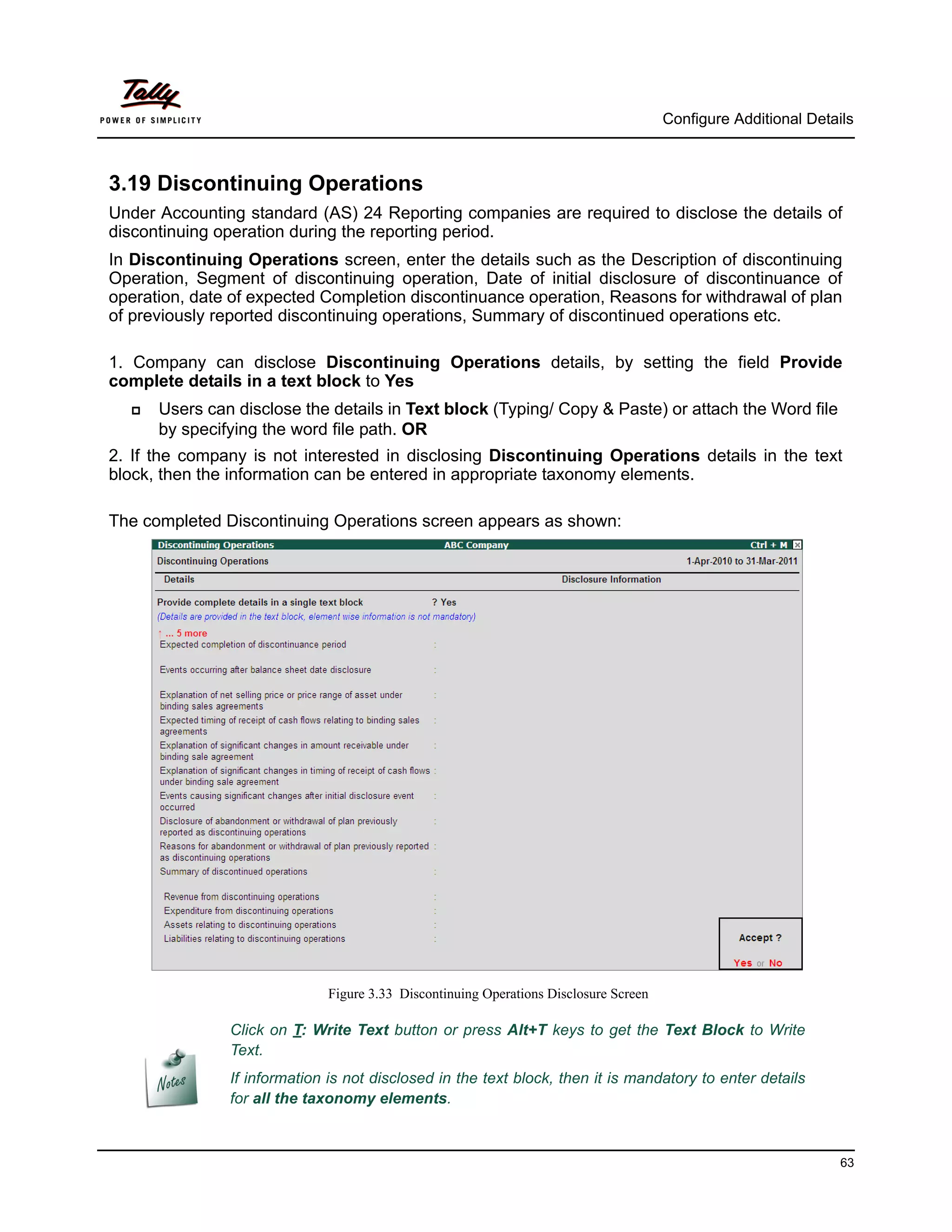Configure Additional Details



3.19 Discontinuing Operations
Under Accounting standard (AS) 24 Reporting companies are required to disclose the details of
discontinuing operation during the reporting period.
In Discontinuing Operations screen, enter the details such as the Description of discontinuing
Operation, Segment of discontinuing operation, Date of initial disclosure of discontinuance of
operation, date of expected Completion discontinuance operation, Reasons for withdrawal of plan
of previously reported discontinuing operations, Summary of discontinued operations etc.

1. Company can disclose Discontinuing Operations details, by setting the field Provide
complete details in a text block to Yes
     Users can disclose the details in Text block (Typing/ Copy & Paste) or attach the Word file
      by specifying the word file path. OR
2. If the company is not interested in disclosing Discontinuing Operations details in the text
block, then the information can be entered in appropriate taxonomy elements.

The completed Discontinuing Operations screen appears as shown:




                              Figure 3.33 Discontinuing Operations Disclosure Screen

               Click on T: Write Text button or press Alt+T keys to get the Text Block to Write
               Text.
               If information is not disclosed in the text block, then it is mandatory to enter details
               for all the taxonomy elements.



                                                                                                                 63
 
