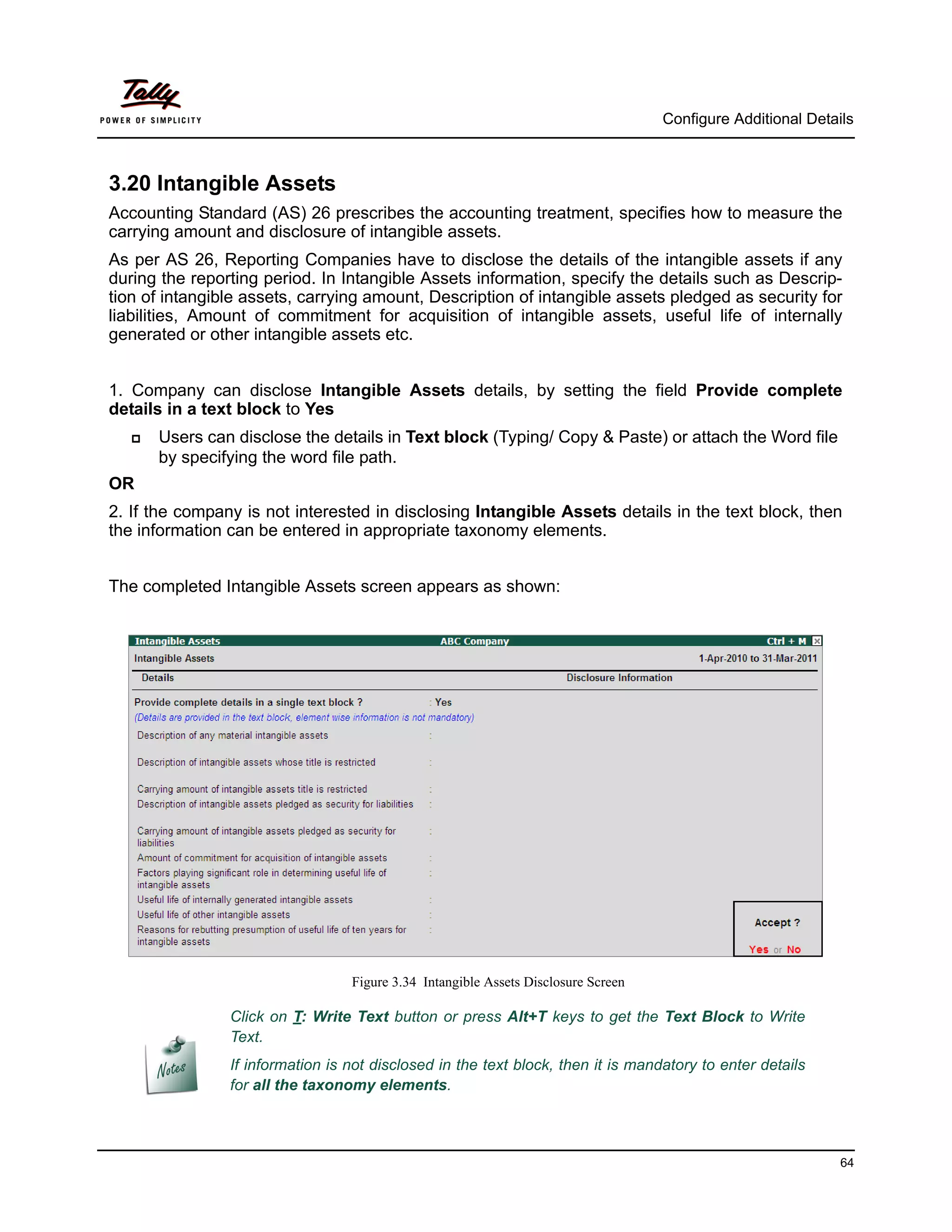 Configure Additional Details



3.20 Intangible Assets
Accounting Standard (AS) 26 prescribes the accounting treatment, specifies how to measure the
carrying amount and disclosure of intangible assets.
As per AS 26, Reporting Companies have to disclose the details of the intangible assets if any
during the reporting period. In Intangible Assets information, specify the details such as Descrip-
tion of intangible assets, carrying amount, Description of intangible assets pledged as security for
liabilities, Amount of commitment for acquisition of intangible assets, useful life of internally
generated or other intangible assets etc.


1. Company can disclose Intangible Assets details, by setting the field Provide complete
details in a text block to Yes
      Users can disclose the details in Text block (Typing/ Copy & Paste) or attach the Word file
       by specifying the word file path.
OR
2. If the company is not interested in disclosing Intangible Assets details in the text block, then
the information can be entered in appropriate taxonomy elements.


The completed Intangible Assets screen appears as shown:




                                  Figure 3.34 Intangible Assets Disclosure Screen

                Click on T: Write Text button or press Alt+T keys to get the Text Block to Write
                Text.
                If information is not disclosed in the text block, then it is mandatory to enter details
                for all the taxonomy elements.



                                                                                                              64
 