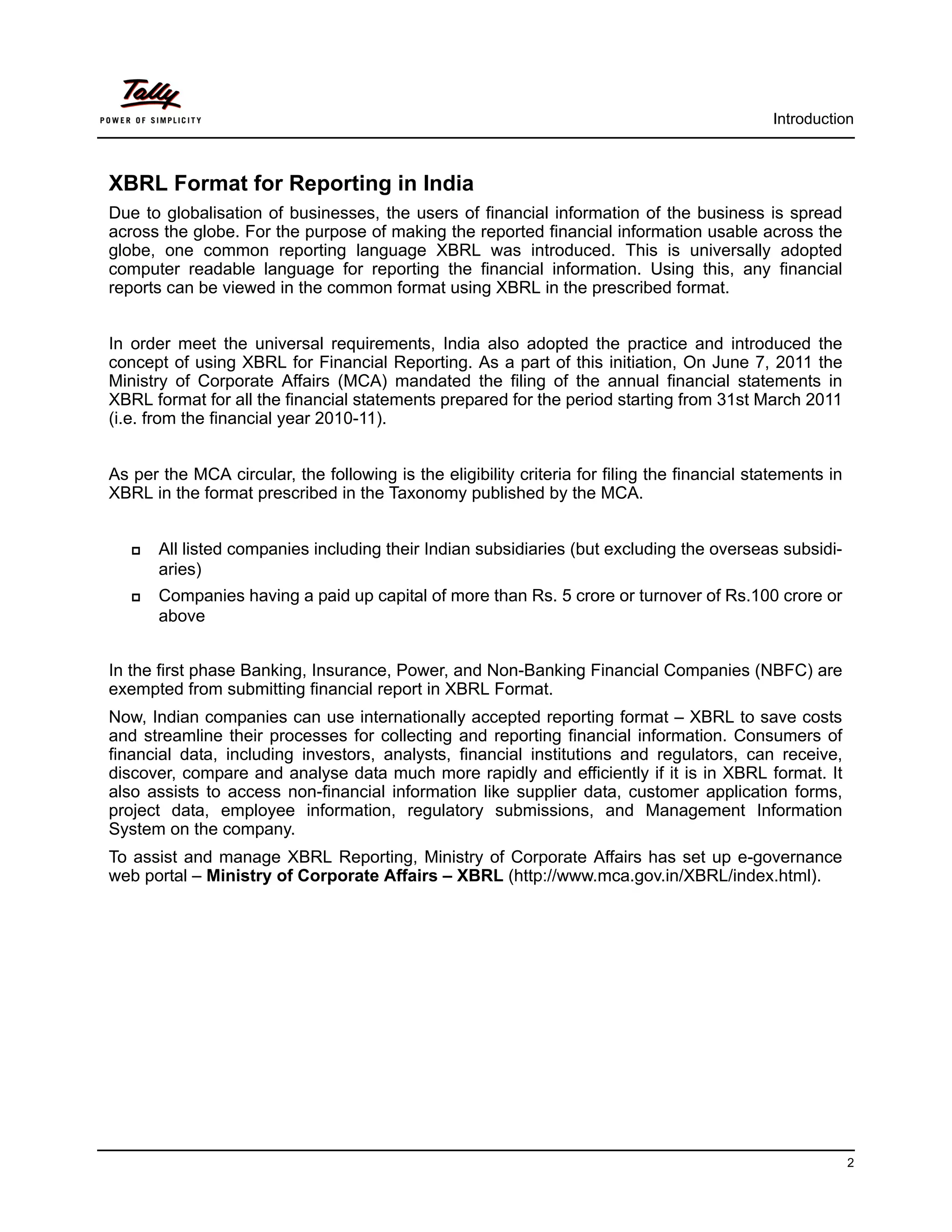 Introduction



XBRL Format for Reporting in India
Due to globalisation of businesses, the users of financial information of the business is spread
across the globe. For the purpose of making the reported financial information usable across the
globe, one common reporting language XBRL was introduced. This is universally adopted
computer readable language for reporting the financial information. Using this, any financial
reports can be viewed in the common format using XBRL in the prescribed format.


In order meet the universal requirements, India also adopted the practice and introduced the
concept of using XBRL for Financial Reporting. As a part of this initiation, On June 7, 2011 the
Ministry of Corporate Affairs (MCA) mandated the filing of the annual financial statements in
XBRL format for all the financial statements prepared for the period starting from 31st March 2011
(i.e. from the financial year 2010-11).


As per the MCA circular, the following is the eligibility criteria for filing the financial statements in
XBRL in the format prescribed in the Taxonomy published by the MCA.


      All listed companies including their Indian subsidiaries (but excluding the overseas subsidi-
       aries)
      Companies having a paid up capital of more than Rs. 5 crore or turnover of Rs.100 crore or
       above


In the first phase Banking, Insurance, Power, and Non-Banking Financial Companies (NBFC) are
exempted from submitting financial report in XBRL Format.
Now, Indian companies can use internationally accepted reporting format – XBRL to save costs
and streamline their processes for collecting and reporting financial information. Consumers of
financial data, including investors, analysts, financial institutions and regulators, can receive,
discover, compare and analyse data much more rapidly and efficiently if it is in XBRL format. It
also assists to access non-financial information like supplier data, customer application forms,
project data, employee information, regulatory submissions, and Management Information
System on the company.
To assist and manage XBRL Reporting, Ministry of Corporate Affairs has set up e-governance
web portal – Ministry of Corporate Affairs – XBRL (http://www.mca.gov.in/XBRL/index.html).




                                                                                                            2
 