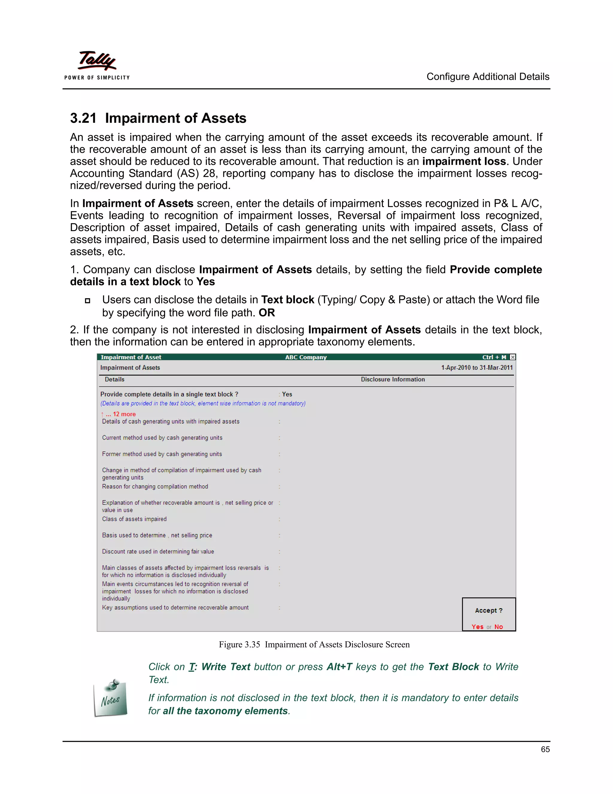 Configure Additional Details



3.21 Impairment of Assets
An asset is impaired when the carrying amount of the asset exceeds its recoverable amount. If
the recoverable amount of an asset is less than its carrying amount, the carrying amount of the
asset should be reduced to its recoverable amount. That reduction is an impairment loss. Under
Accounting Standard (AS) 28, reporting company has to disclose the impairment losses recog-
nized/reversed during the period.
In Impairment of Assets screen, enter the details of impairment Losses recognized in P& L A/C,
Events leading to recognition of impairment losses, Reversal of impairment loss recognized,
Description of asset impaired, Details of cash generating units with impaired assets, Class of
assets impaired, Basis used to determine impairment loss and the net selling price of the impaired
assets, etc.
1. Company can disclose Impairment of Assets details, by setting the field Provide complete
details in a text block to Yes
     Users can disclose the details in Text block (Typing/ Copy & Paste) or attach the Word file
      by specifying the word file path. OR
2. If the company is not interested in disclosing Impairment of Assets details in the text block,
then the information can be entered in appropriate taxonomy elements.




                                Figure 3.35 Impairment of Assets Disclosure Screen

                Click on T: Write Text button or press Alt+T keys to get the Text Block to Write
                Text.
                If information is not disclosed in the text block, then it is mandatory to enter details
                for all the taxonomy elements.


                                                                                                               65
 