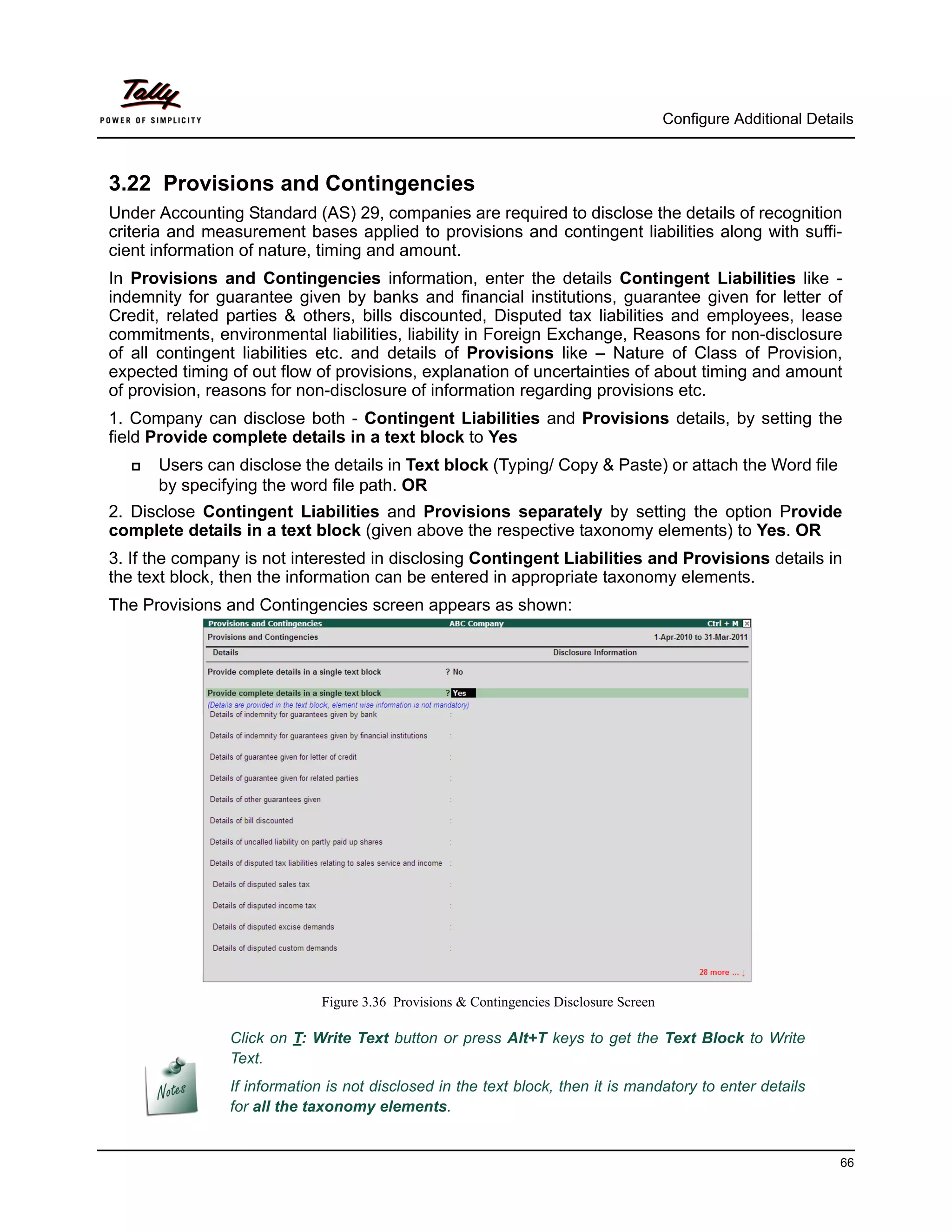 Configure Additional Details



3.22 Provisions and Contingencies
Under Accounting Standard (AS) 29, companies are required to disclose the details of recognition
criteria and measurement bases applied to provisions and contingent liabilities along with suffi-
cient information of nature, timing and amount.
In Provisions and Contingencies information, enter the details Contingent Liabilities like -
indemnity for guarantee given by banks and financial institutions, guarantee given for letter of
Credit, related parties & others, bills discounted, Disputed tax liabilities and employees, lease
commitments, environmental liabilities, liability in Foreign Exchange, Reasons for non-disclosure
of all contingent liabilities etc. and details of Provisions like – Nature of Class of Provision,
expected timing of out flow of provisions, explanation of uncertainties of about timing and amount
of provision, reasons for non-disclosure of information regarding provisions etc.
1. Company can disclose both - Contingent Liabilities and Provisions details, by setting the
field Provide complete details in a text block to Yes
     Users can disclose the details in Text block (Typing/ Copy & Paste) or attach the Word file
      by specifying the word file path. OR
2. Disclose Contingent Liabilities and Provisions separately by setting the option Provide
complete details in a text block (given above the respective taxonomy elements) to Yes. OR
3. If the company is not interested in disclosing Contingent Liabilities and Provisions details in
the text block, then the information can be entered in appropriate taxonomy elements.
The Provisions and Contingencies screen appears as shown:




                              Figure 3.36 Provisions & Contingencies Disclosure Screen

                Click on T: Write Text button or press Alt+T keys to get the Text Block to Write
                Text.
                If information is not disclosed in the text block, then it is mandatory to enter details
                for all the taxonomy elements.


                                                                                                                   66
 