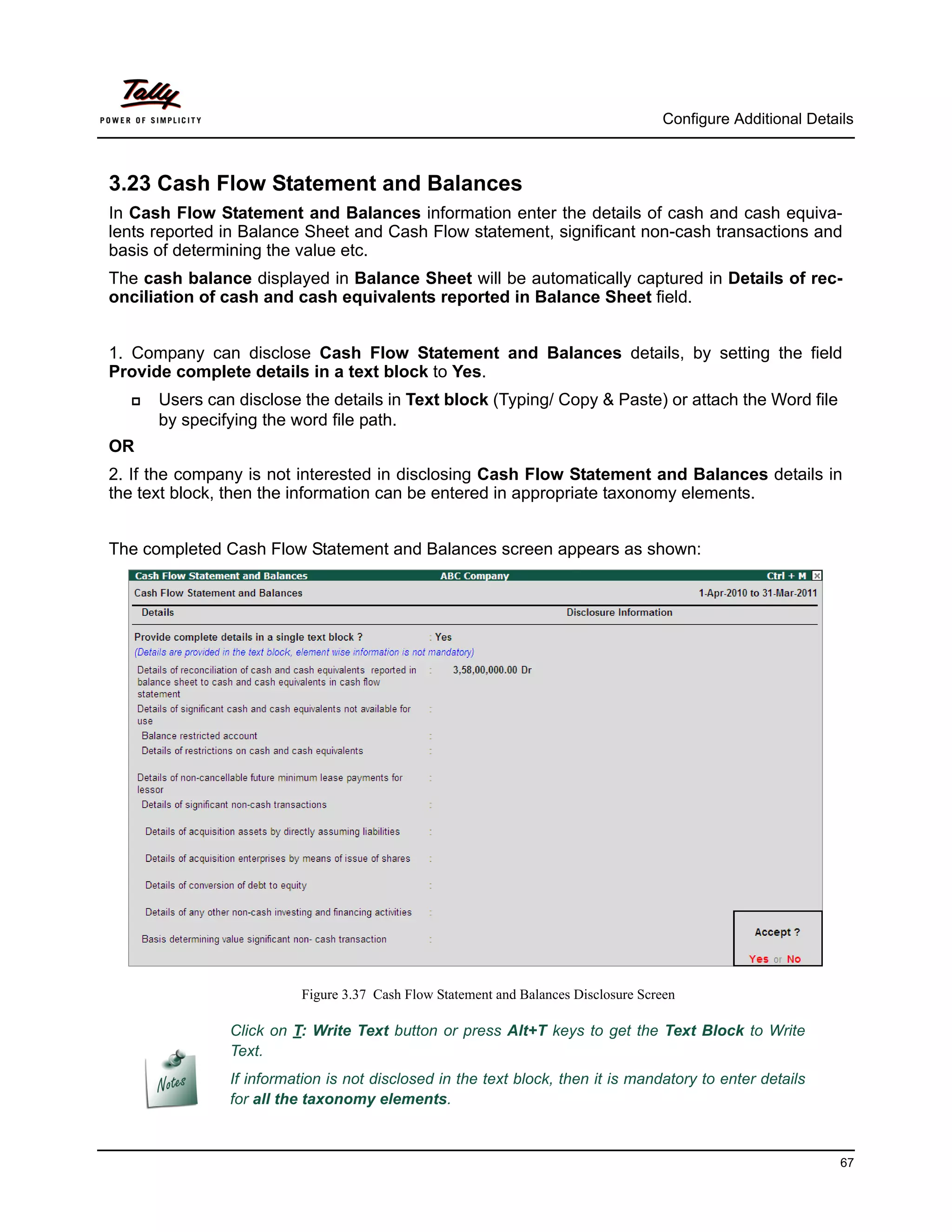 Configure Additional Details



3.23 Cash Flow Statement and Balances
In Cash Flow Statement and Balances information enter the details of cash and cash equiva-
lents reported in Balance Sheet and Cash Flow statement, significant non-cash transactions and
basis of determining the value etc.
The cash balance displayed in Balance Sheet will be automatically captured in Details of rec-
onciliation of cash and cash equivalents reported in Balance Sheet field.


1. Company can disclose Cash Flow Statement and Balances details, by setting the field
Provide complete details in a text block to Yes.
     Users can disclose the details in Text block (Typing/ Copy & Paste) or attach the Word file
      by specifying the word file path.
OR
2. If the company is not interested in disclosing Cash Flow Statement and Balances details in
the text block, then the information can be entered in appropriate taxonomy elements.


The completed Cash Flow Statement and Balances screen appears as shown:




                         Figure 3.37 Cash Flow Statement and Balances Disclosure Screen

               Click on T: Write Text button or press Alt+T keys to get the Text Block to Write
               Text.
               If information is not disclosed in the text block, then it is mandatory to enter details
               for all the taxonomy elements.



                                                                                                              67
 