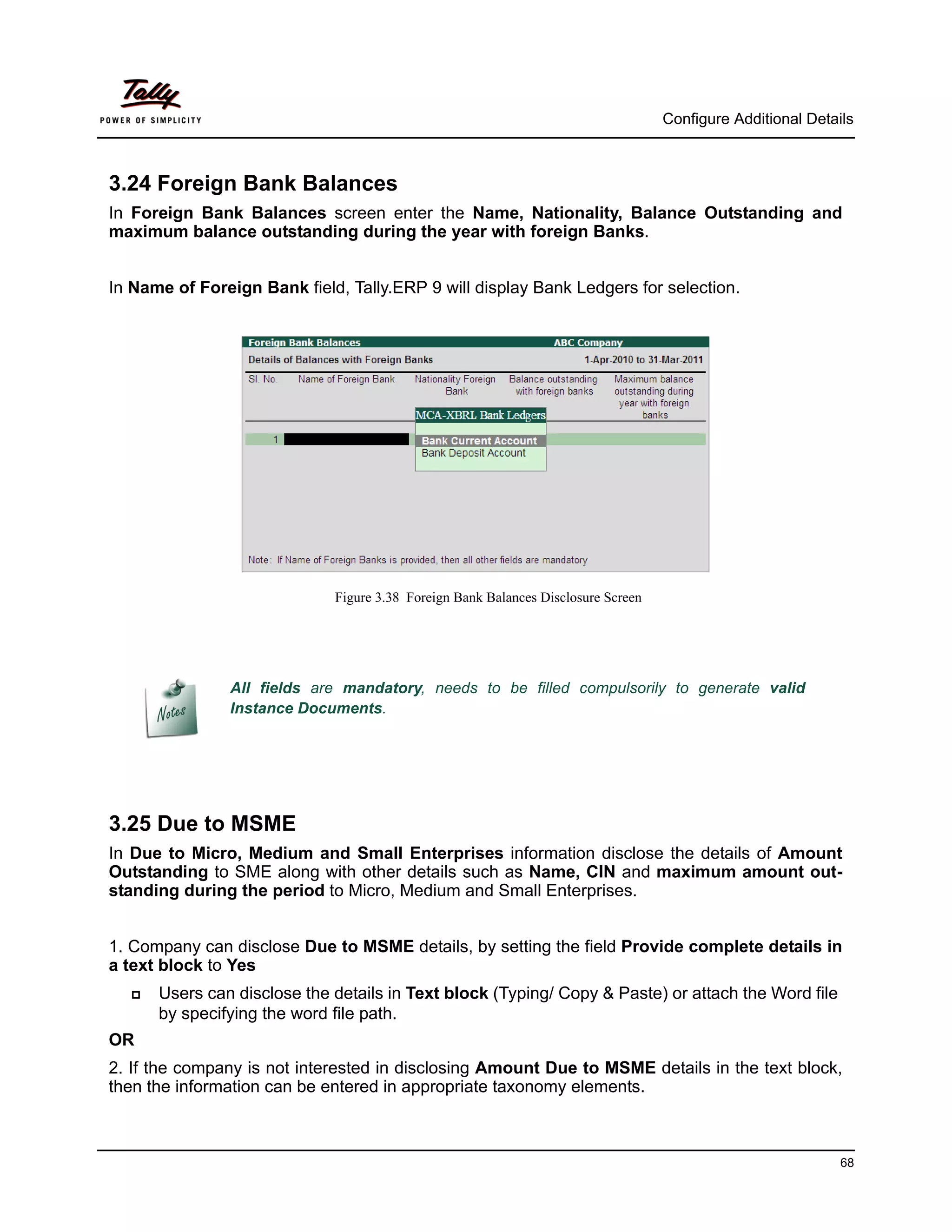 Configure Additional Details



3.24 Foreign Bank Balances
In Foreign Bank Balances screen enter the Name, Nationality, Balance Outstanding and
maximum balance outstanding during the year with foreign Banks.


In Name of Foreign Bank field, Tally.ERP 9 will display Bank Ledgers for selection.




                             Figure 3.38 Foreign Bank Balances Disclosure Screen




               All fields are mandatory, needs to be filled compulsorily to generate valid
               Instance Documents.




3.25 Due to MSME
In Due to Micro, Medium and Small Enterprises information disclose the details of Amount
Outstanding to SME along with other details such as Name, CIN and maximum amount out-
standing during the period to Micro, Medium and Small Enterprises.


1. Company can disclose Due to MSME details, by setting the field Provide complete details in
a text block to Yes
     Users can disclose the details in Text block (Typing/ Copy & Paste) or attach the Word file
      by specifying the word file path.
OR
2. If the company is not interested in disclosing Amount Due to MSME details in the text block,
then the information can be entered in appropriate taxonomy elements.



                                                                                                             68
 