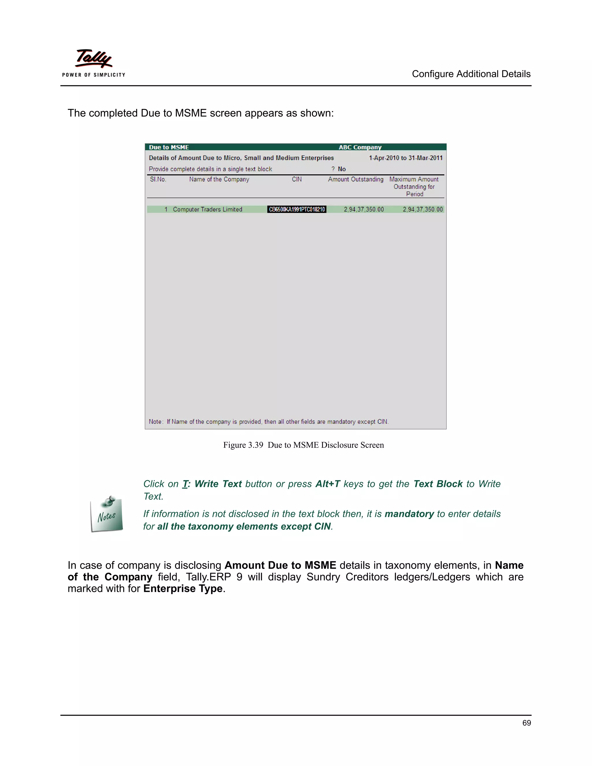 Configure Additional Details



The completed Due to MSME screen appears as shown:




                                 Figure 3.39 Due to MSME Disclosure Screen



              Click on T: Write Text button or press Alt+T keys to get the Text Block to Write
              Text.
              If information is not disclosed in the text block then, it is mandatory to enter details
              for all the taxonomy elements except CIN.



In case of company is disclosing Amount Due to MSME details in taxonomy elements, in Name
of the Company field, Tally.ERP 9 will display Sundry Creditors ledgers/Ledgers which are
marked with for Enterprise Type.




                                                                                                          69
 