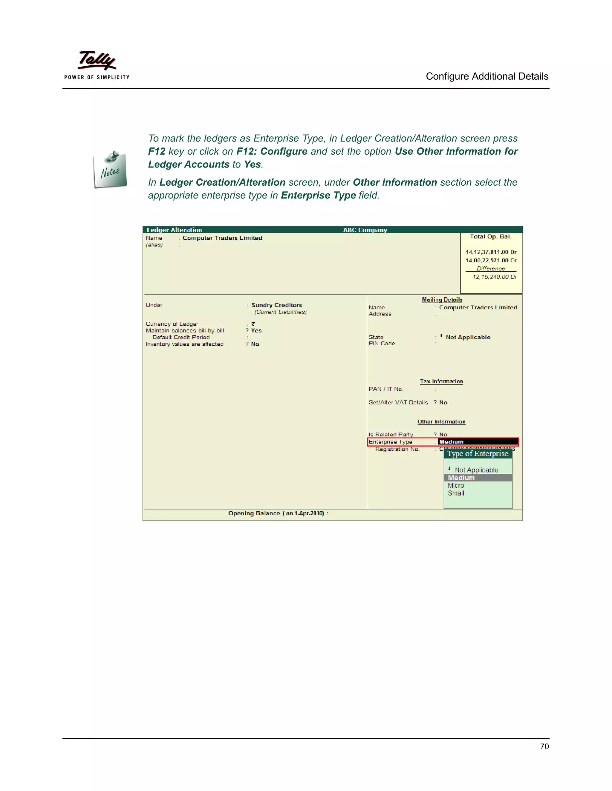 Configure Additional Details




To mark the ledgers as Enterprise Type, in Ledger Creation/Alteration screen press
F12 key or click on F12: Configure and set the option Use Other Information for
Ledger Accounts to Yes.
In Ledger Creation/Alteration screen, under Other Information section select the
appropriate enterprise type in Enterprise Type field.




                                                                                       70
 