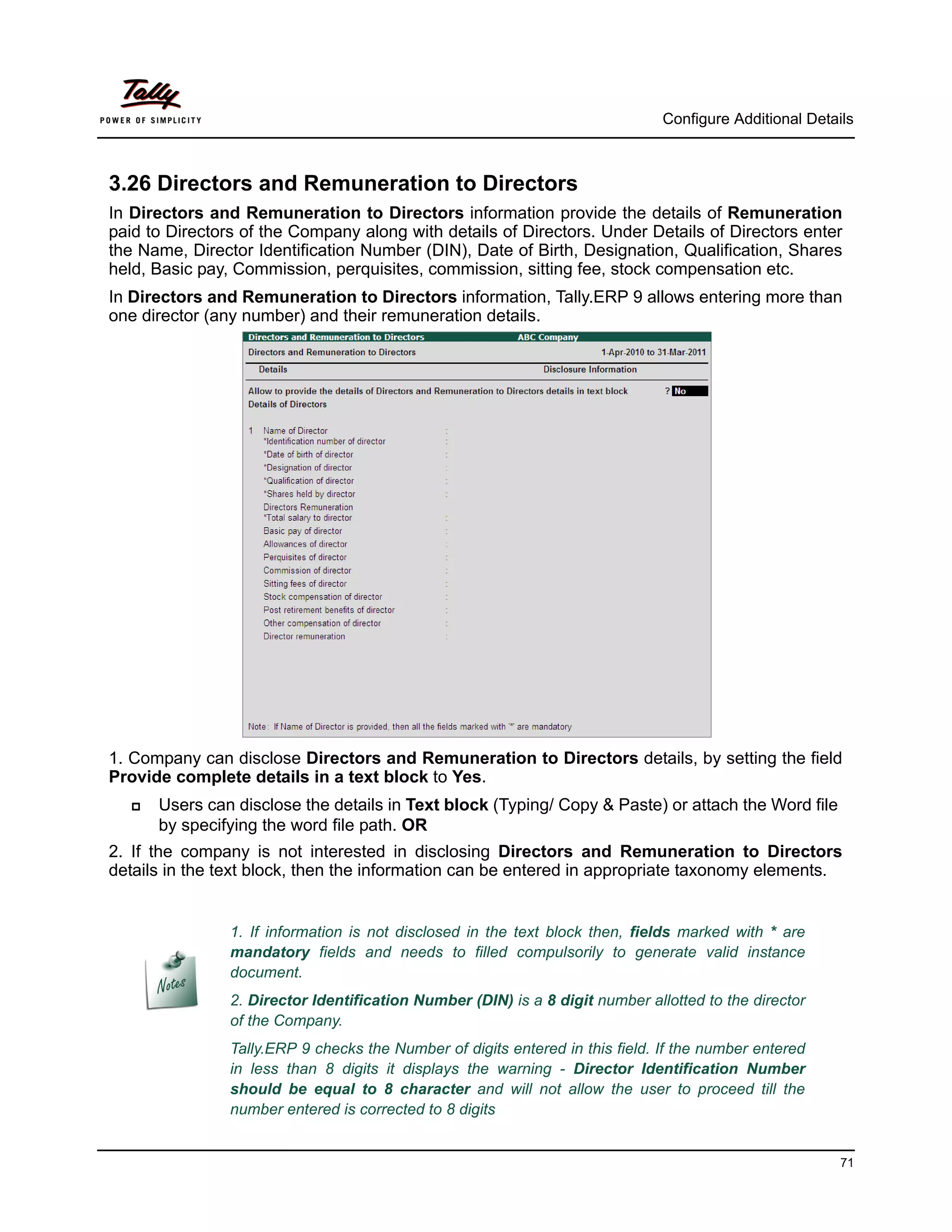 Configure Additional Details



3.26 Directors and Remuneration to Directors
In Directors and Remuneration to Directors information provide the details of Remuneration
paid to Directors of the Company along with details of Directors. Under Details of Directors enter
the Name, Director Identification Number (DIN), Date of Birth, Designation, Qualification, Shares
held, Basic pay, Commission, perquisites, commission, sitting fee, stock compensation etc.
In Directors and Remuneration to Directors information, Tally.ERP 9 allows entering more than
one director (any number) and their remuneration details.




1. Company can disclose Directors and Remuneration to Directors details, by setting the field
Provide complete details in a text block to Yes.
     Users can disclose the details in Text block (Typing/ Copy & Paste) or attach the Word file
      by specifying the word file path. OR
2. If the company is not interested in disclosing Directors and Remuneration to Directors
details in the text block, then the information can be entered in appropriate taxonomy elements.


                1. If information is not disclosed in the text block then, fields marked with * are
                mandatory fields and needs to filled compulsorily to generate valid instance
                document.
                2. Director Identification Number (DIN) is a 8 digit number allotted to the director
                of the Company.
                Tally.ERP 9 checks the Number of digits entered in this field. If the number entered
                in less than 8 digits it displays the warning - Director Identification Number
                should be equal to 8 character and will not allow the user to proceed till the
                number entered is corrected to 8 digits


                                                                                                         71
 