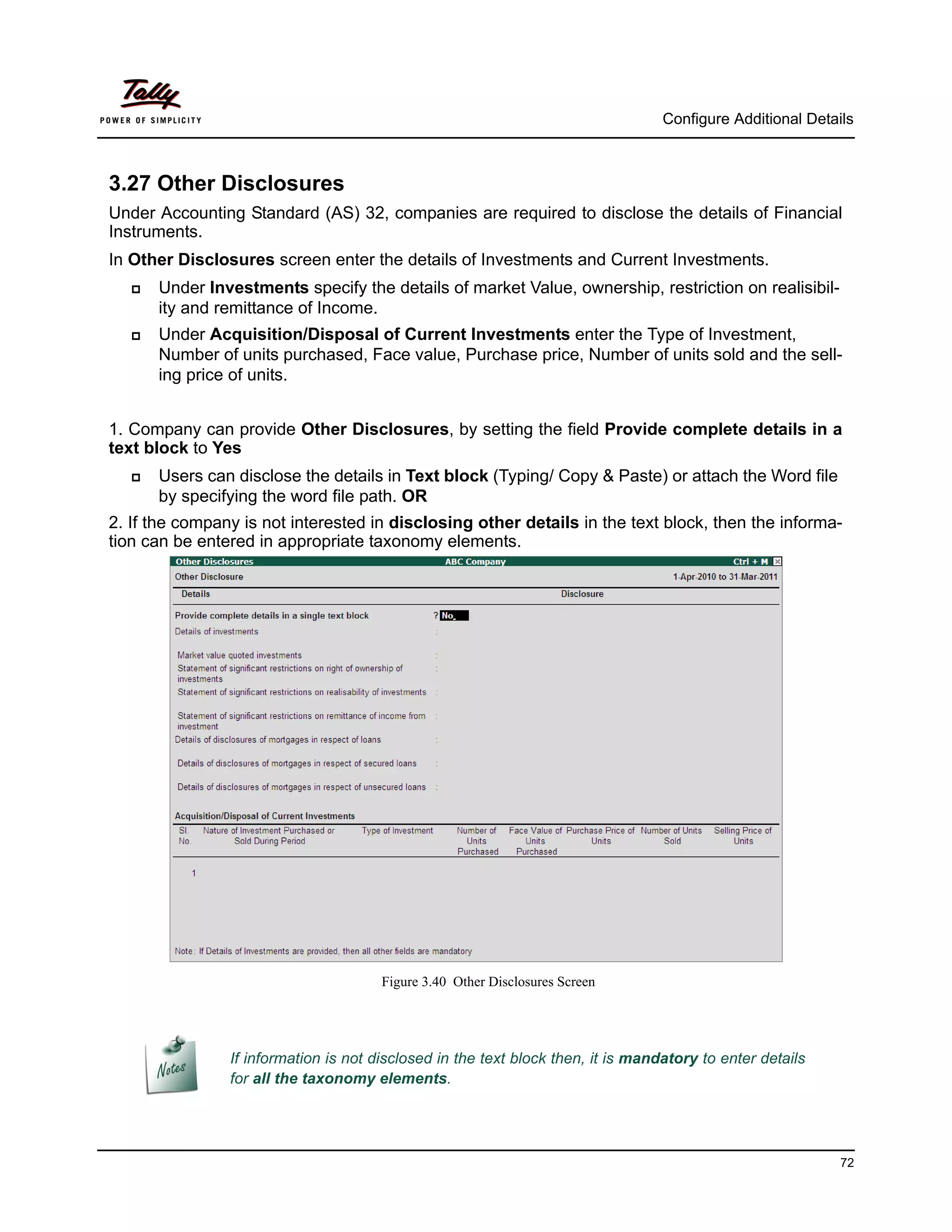 Configure Additional Details



3.27 Other Disclosures
Under Accounting Standard (AS) 32, companies are required to disclose the details of Financial
Instruments.
In Other Disclosures screen enter the details of Investments and Current Investments.
      Under Investments specify the details of market Value, ownership, restriction on realisibil-
       ity and remittance of Income.
      Under Acquisition/Disposal of Current Investments enter the Type of Investment,
       Number of units purchased, Face value, Purchase price, Number of units sold and the sell-
       ing price of units.


1. Company can provide Other Disclosures, by setting the field Provide complete details in a
text block to Yes
      Users can disclose the details in Text block (Typing/ Copy & Paste) or attach the Word file
       by specifying the word file path. OR
2. If the company is not interested in disclosing other details in the text block, then the informa-
tion can be entered in appropriate taxonomy elements.




                                       Figure 3.40 Other Disclosures Screen




                If information is not disclosed in the text block then, it is mandatory to enter details
                for all the taxonomy elements.




                                                                                                            72
 