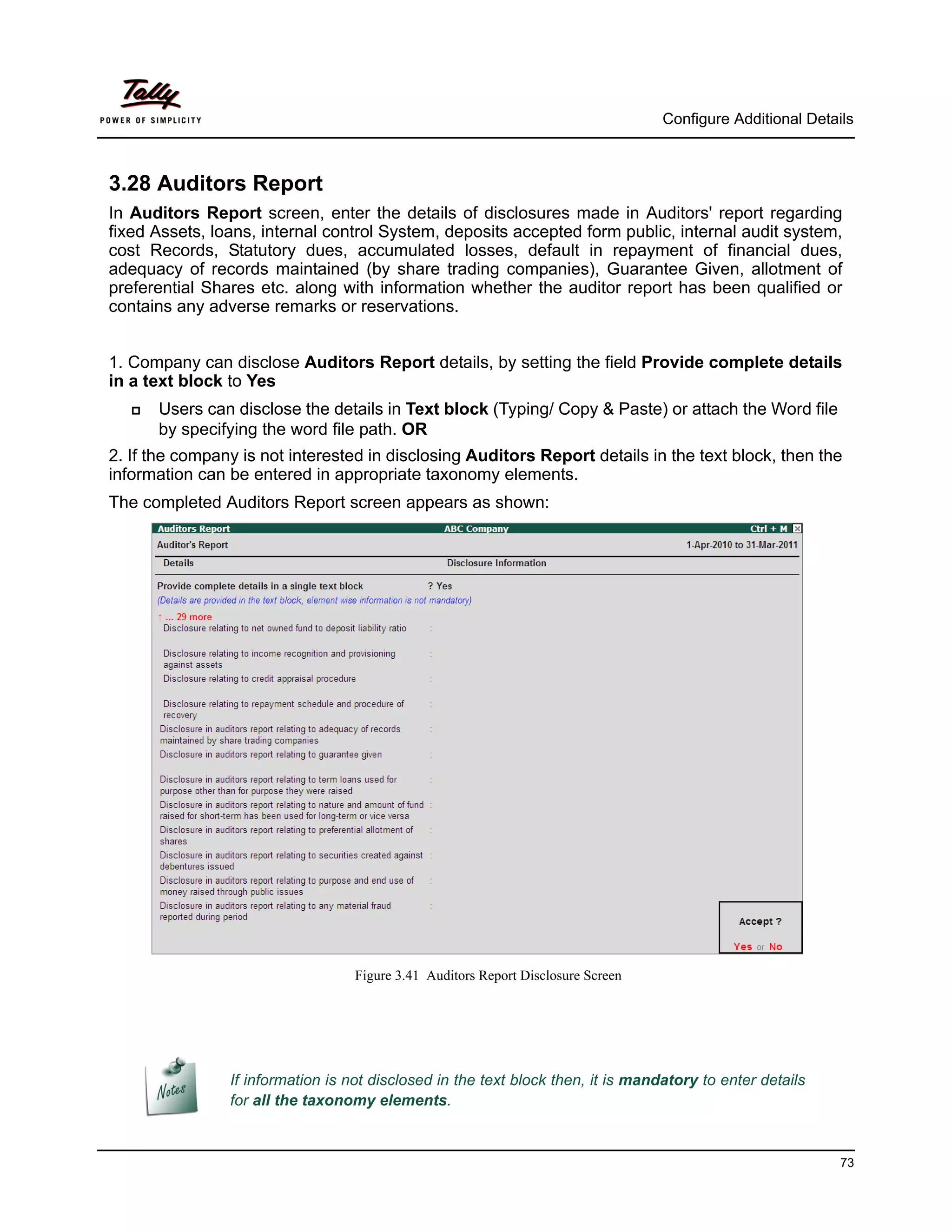 Configure Additional Details



3.28 Auditors Report
In Auditors Report screen, enter the details of disclosures made in Auditors' report regarding
fixed Assets, loans, internal control System, deposits accepted form public, internal audit system,
cost Records, Statutory dues, accumulated losses, default in repayment of financial dues,
adequacy of records maintained (by share trading companies), Guarantee Given, allotment of
preferential Shares etc. along with information whether the auditor report has been qualified or
contains any adverse remarks or reservations.


1. Company can disclose Auditors Report details, by setting the field Provide complete details
in a text block to Yes
      Users can disclose the details in Text block (Typing/ Copy & Paste) or attach the Word file
       by specifying the word file path. OR
2. If the company is not interested in disclosing Auditors Report details in the text block, then the
information can be entered in appropriate taxonomy elements.
The completed Auditors Report screen appears as shown:




                                   Figure 3.41 Auditors Report Disclosure Screen




                If information is not disclosed in the text block then, it is mandatory to enter details
                for all the taxonomy elements.


                                                                                                             73
 