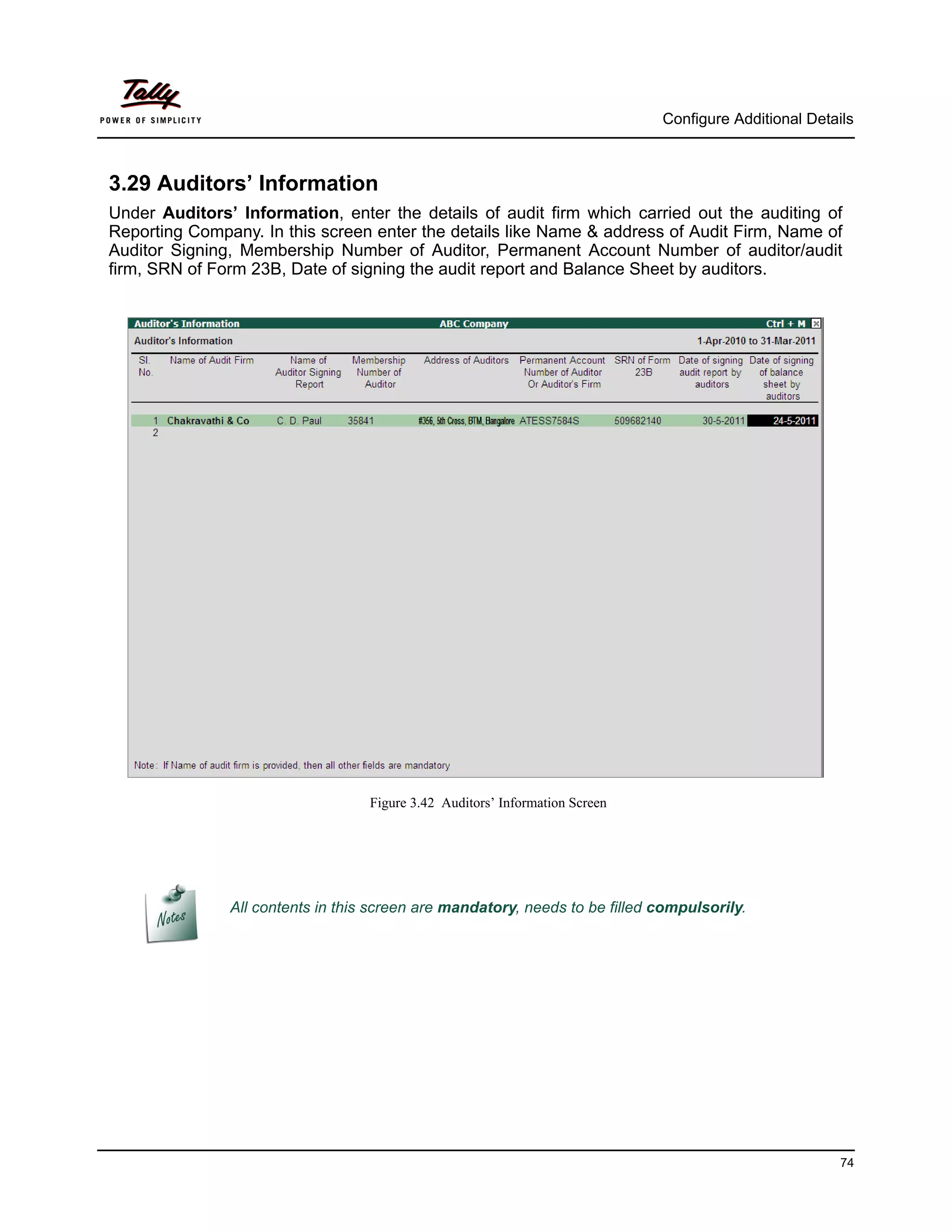 Configure Additional Details



3.29 Auditors’ Information
Under Auditors’ Information, enter the details of audit firm which carried out the auditing of
Reporting Company. In this screen enter the details like Name & address of Audit Firm, Name of
Auditor Signing, Membership Number of Auditor, Permanent Account Number of auditor/audit
firm, SRN of Form 23B, Date of signing the audit report and Balance Sheet by auditors.




                                   Figure 3.42 Auditors’ Information Screen




               All contents in this screen are mandatory, needs to be filled compulsorily.




                                                                                                        74
 