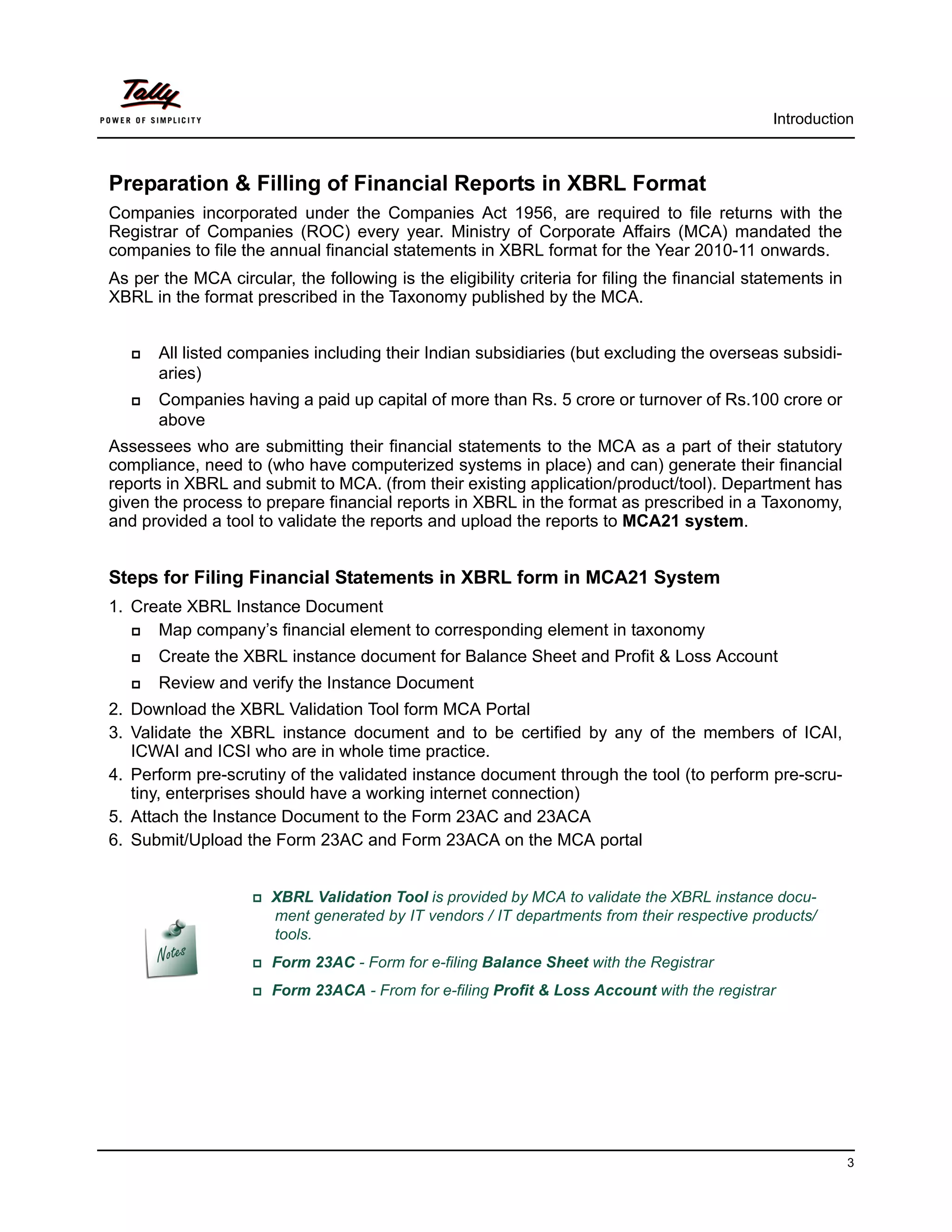 Introduction



Preparation & Filling of Financial Reports in XBRL Format
Companies incorporated under the Companies Act 1956, are required to file returns with the
Registrar of Companies (ROC) every year. Ministry of Corporate Affairs (MCA) mandated the
companies to file the annual financial statements in XBRL format for the Year 2010-11 onwards.
As per the MCA circular, the following is the eligibility criteria for filing the financial statements in
XBRL in the format prescribed in the Taxonomy published by the MCA.


      All listed companies including their Indian subsidiaries (but excluding the overseas subsidi-
       aries)
      Companies having a paid up capital of more than Rs. 5 crore or turnover of Rs.100 crore or
       above
Assessees who are submitting their financial statements to the MCA as a part of their statutory
compliance, need to (who have computerized systems in place) and can) generate their financial
reports in XBRL and submit to MCA. (from their existing application/product/tool). Department has
given the process to prepare financial reports in XBRL in the format as prescribed in a Taxonomy,
and provided a tool to validate the reports and upload the reports to MCA21 system.


Steps for Filing Financial Statements in XBRL form in MCA21 System
1. Create XBRL Instance Document
     Map company’s financial element to corresponding element in taxonomy
      Create the XBRL instance document for Balance Sheet and Profit & Loss Account
      Review and verify the Instance Document
2. Download the XBRL Validation Tool form MCA Portal
3. Validate the XBRL instance document and to be certified by any of the members of ICAI,
   ICWAI and ICSI who are in whole time practice.
4. Perform pre-scrutiny of the validated instance document through the tool (to perform pre-scru-
   tiny, enterprises should have a working internet connection)
5. Attach the Instance Document to the Form 23AC and 23ACA
6. Submit/Upload the Form 23AC and Form 23ACA on the MCA portal


                    XBRL    Validation Tool is provided by MCA to validate the XBRL instance docu-
                       ment generated by IT vendors / IT departments from their respective products/
                       tools.
                    Form   23AC - Form for e-filing Balance Sheet with the Registrar
                    Form   23ACA - From for e-filing Profit & Loss Account with the registrar




                                                                                                            3
 