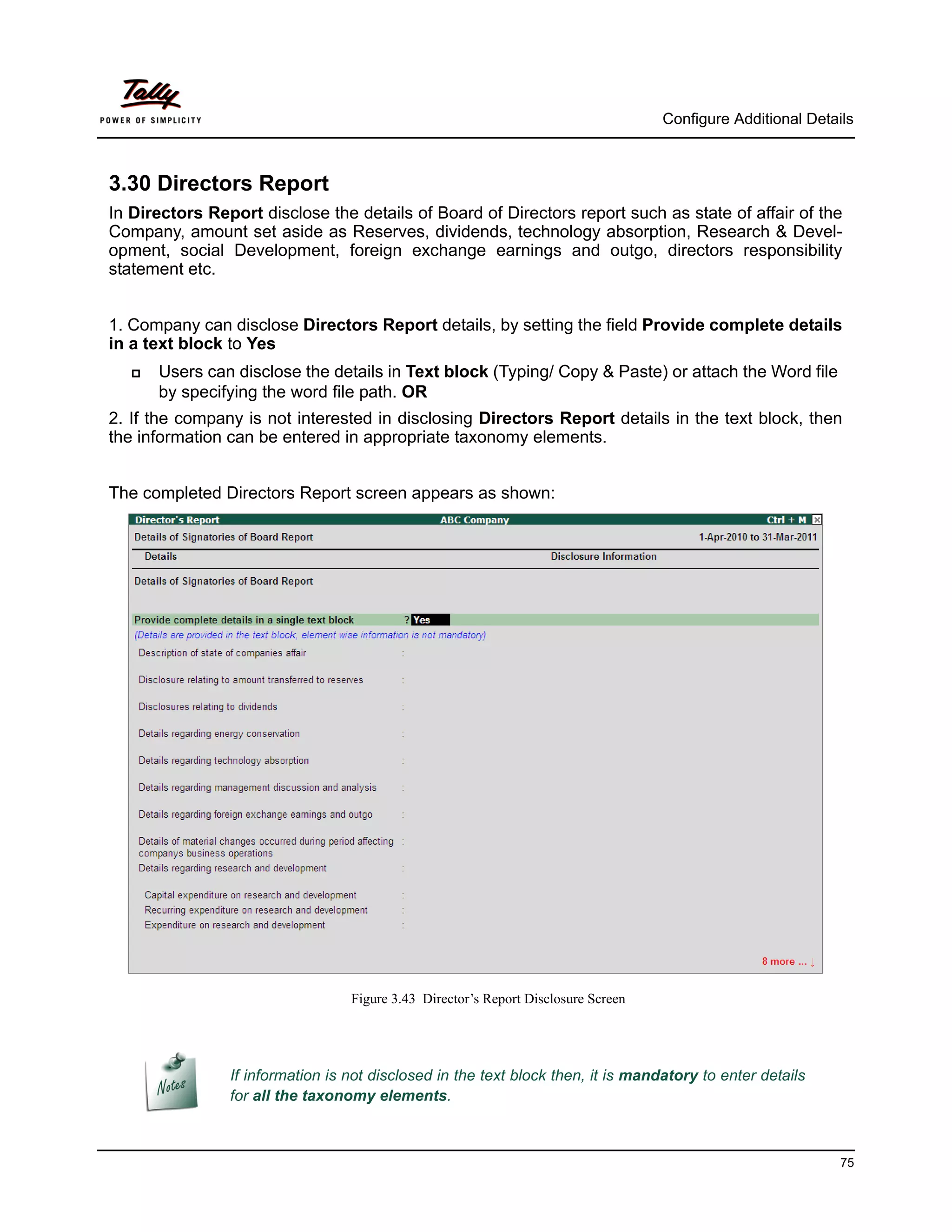 Configure Additional Details



3.30 Directors Report
In Directors Report disclose the details of Board of Directors report such as state of affair of the
Company, amount set aside as Reserves, dividends, technology absorption, Research & Devel-
opment, social Development, foreign exchange earnings and outgo, directors responsibility
statement etc.


1. Company can disclose Directors Report details, by setting the field Provide complete details
in a text block to Yes
      Users can disclose the details in Text block (Typing/ Copy & Paste) or attach the Word file
       by specifying the word file path. OR
2. If the company is not interested in disclosing Directors Report details in the text block, then
the information can be entered in appropriate taxonomy elements.


The completed Directors Report screen appears as shown:




                                  Figure 3.43 Director’s Report Disclosure Screen




                If information is not disclosed in the text block then, it is mandatory to enter details
                for all the taxonomy elements.



                                                                                                              75
 