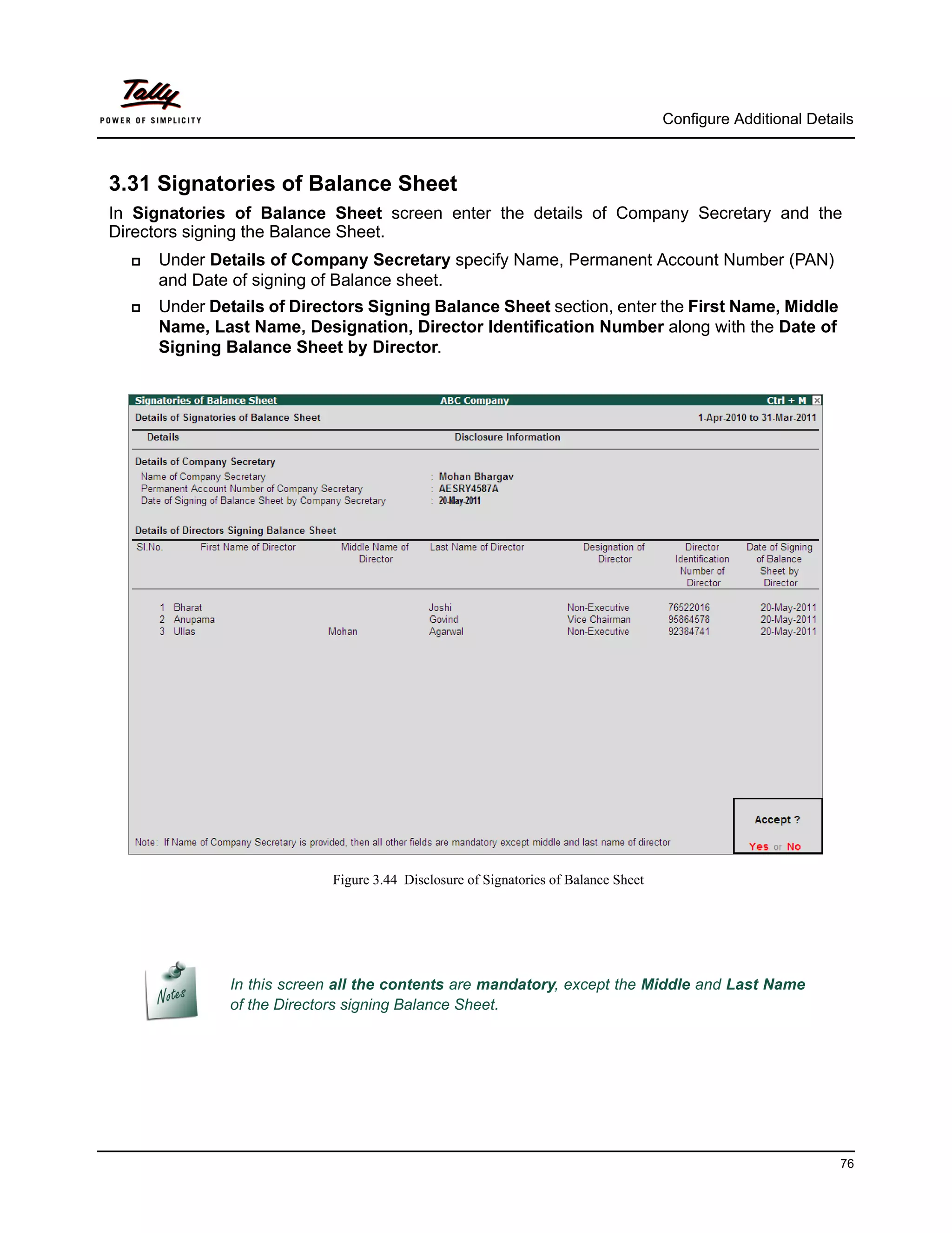 Configure Additional Details



3.31 Signatories of Balance Sheet
In Signatories of Balance Sheet screen enter the details of Company Secretary and the
Directors signing the Balance Sheet.
     Under Details of Company Secretary specify Name, Permanent Account Number (PAN)
      and Date of signing of Balance sheet.
     Under Details of Directors Signing Balance Sheet section, enter the First Name, Middle
      Name, Last Name, Designation, Director Identification Number along with the Date of
      Signing Balance Sheet by Director.




                            Figure 3.44 Disclosure of Signatories of Balance Sheet




               In this screen all the contents are mandatory, except the Middle and Last Name
               of the Directors signing Balance Sheet.




                                                                                                               76
 