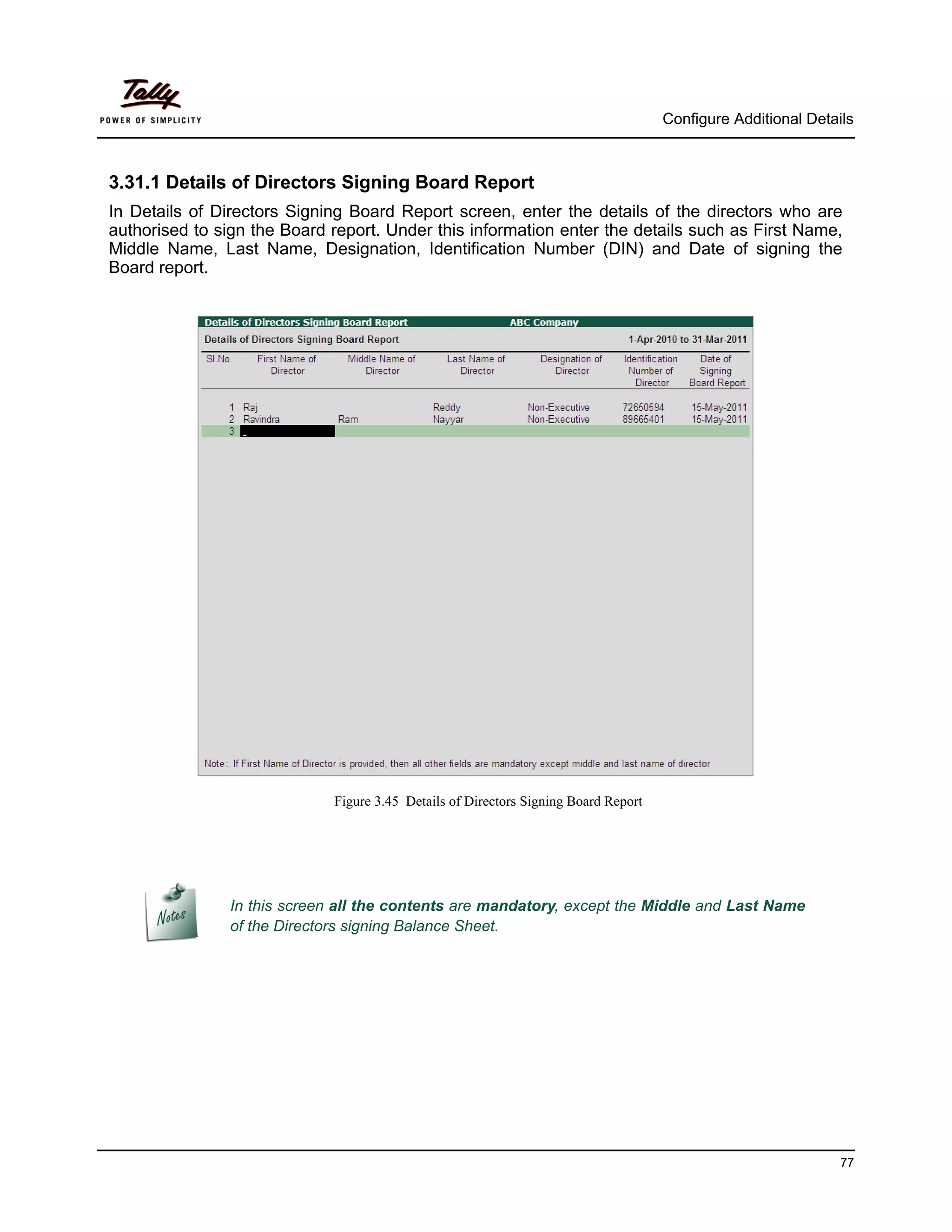 Configure Additional Details



3.31.1 Details of Directors Signing Board Report
In Details of Directors Signing Board Report screen, enter the details of the directors who are
authorised to sign the Board report. Under this information enter the details such as First Name,
Middle Name, Last Name, Designation, Identification Number (DIN) and Date of signing the
Board report.




                              Figure 3.45 Details of Directors Signing Board Report




                In this screen all the contents are mandatory, except the Middle and Last Name
                of the Directors signing Balance Sheet.




                                                                                                                77
 