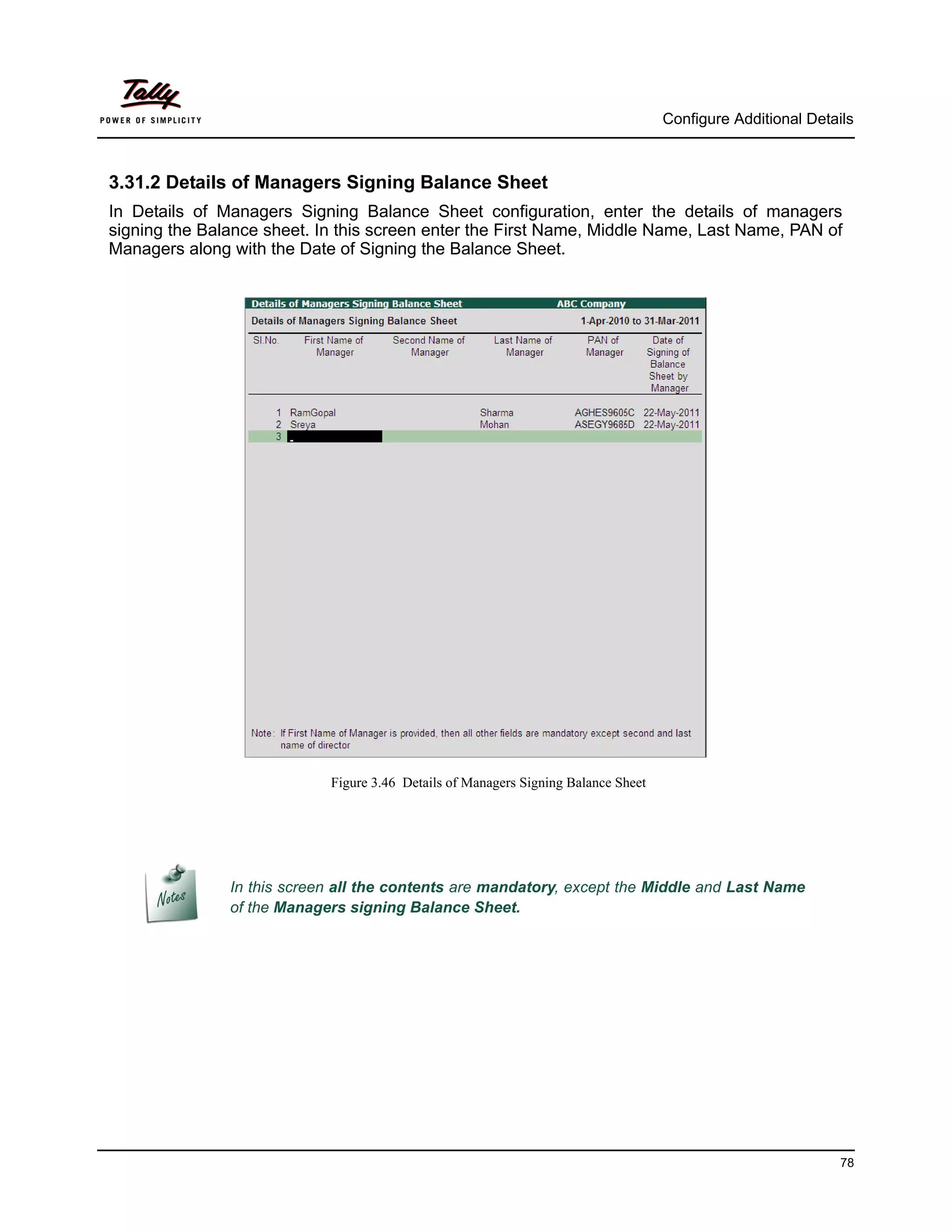 Configure Additional Details



3.31.2 Details of Managers Signing Balance Sheet
In Details of Managers Signing Balance Sheet configuration, enter the details of managers
signing the Balance sheet. In this screen enter the First Name, Middle Name, Last Name, PAN of
Managers along with the Date of Signing the Balance Sheet.




                            Figure 3.46 Details of Managers Signing Balance Sheet




               In this screen all the contents are mandatory, except the Middle and Last Name
               of the Managers signing Balance Sheet.




                                                                                                              78
 