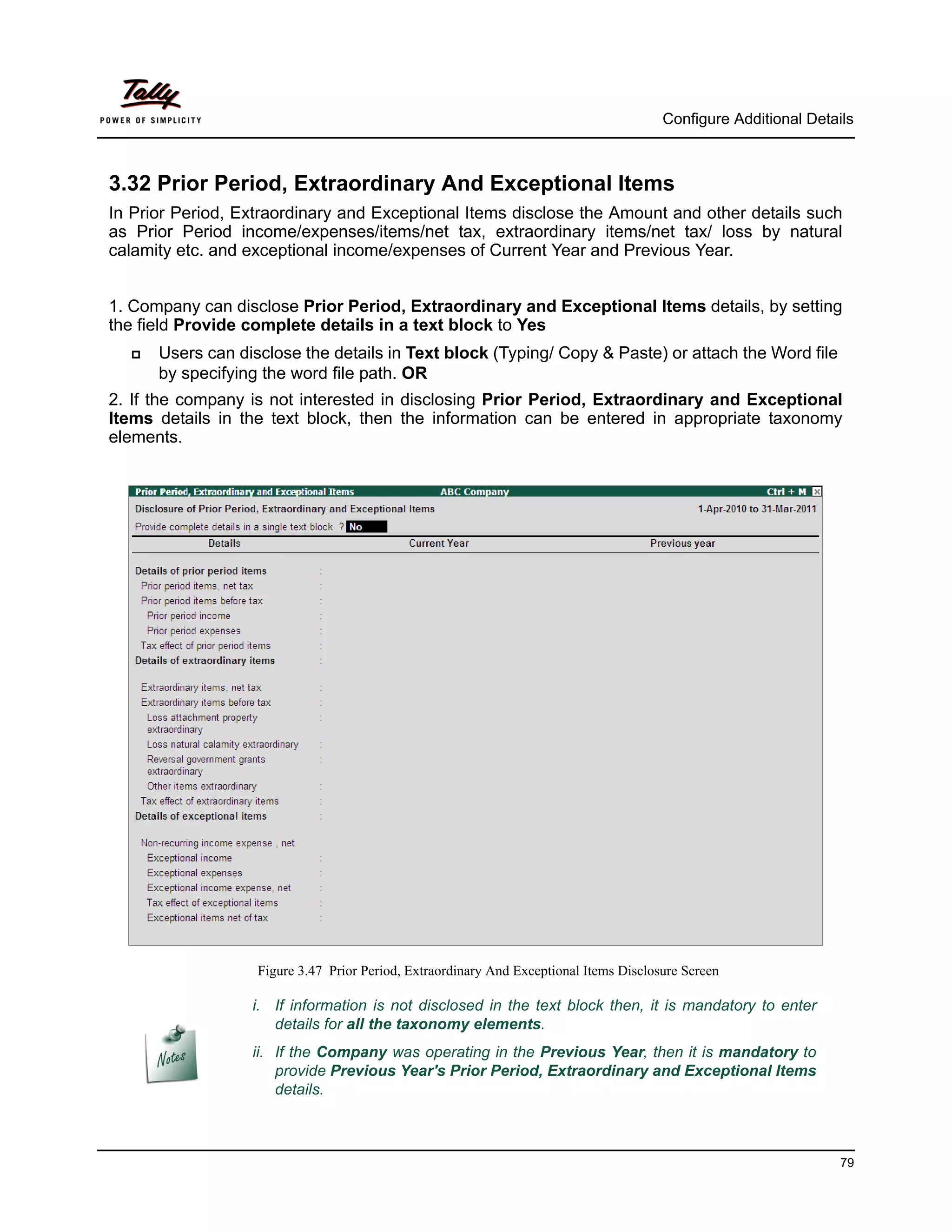 Configure Additional Details



3.32 Prior Period, Extraordinary And Exceptional Items
In Prior Period, Extraordinary and Exceptional Items disclose the Amount and other details such
as Prior Period income/expenses/items/net tax, extraordinary items/net tax/ loss by natural
calamity etc. and exceptional income/expenses of Current Year and Previous Year.


1. Company can disclose Prior Period, Extraordinary and Exceptional Items details, by setting
the field Provide complete details in a text block to Yes
     Users can disclose the details in Text block (Typing/ Copy & Paste) or attach the Word file
      by specifying the word file path. OR
2. If the company is not interested in disclosing Prior Period, Extraordinary and Exceptional
Items details in the text block, then the information can be entered in appropriate taxonomy
elements.




                   Figure 3.47 Prior Period, Extraordinary And Exceptional Items Disclosure Screen

                  i. If information is not disclosed in the text block then, it is mandatory to enter
                     details for all the taxonomy elements.
                  ii. If the Company was operating in the Previous Year, then it is mandatory to
                      provide Previous Year's Prior Period, Extraordinary and Exceptional Items
                      details.



                                                                                                                  79
 