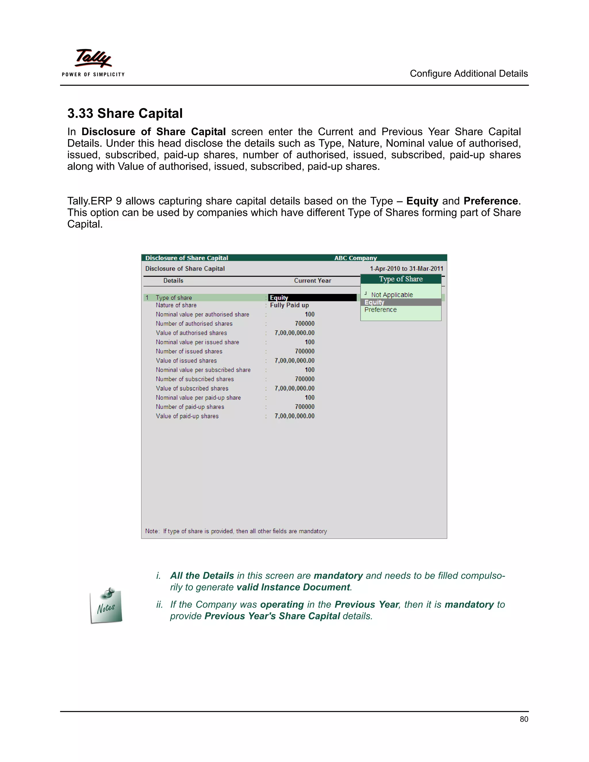 Configure Additional Details



3.33 Share Capital
In Disclosure of Share Capital screen enter the Current and Previous Year Share Capital
Details. Under this head disclose the details such as Type, Nature, Nominal value of authorised,
issued, subscribed, paid-up shares, number of authorised, issued, subscribed, paid-up shares
along with Value of authorised, issued, subscribed, paid-up shares.


Tally.ERP 9 allows capturing share capital details based on the Type – Equity and Preference.
This option can be used by companies which have different Type of Shares forming part of Share
Capital.




                  i. All the Details in this screen are mandatory and needs to be filled compulso-
                     rily to generate valid Instance Document.
                  ii. If the Company was operating in the Previous Year, then it is mandatory to
                      provide Previous Year's Share Capital details.




                                                                                                      80
 