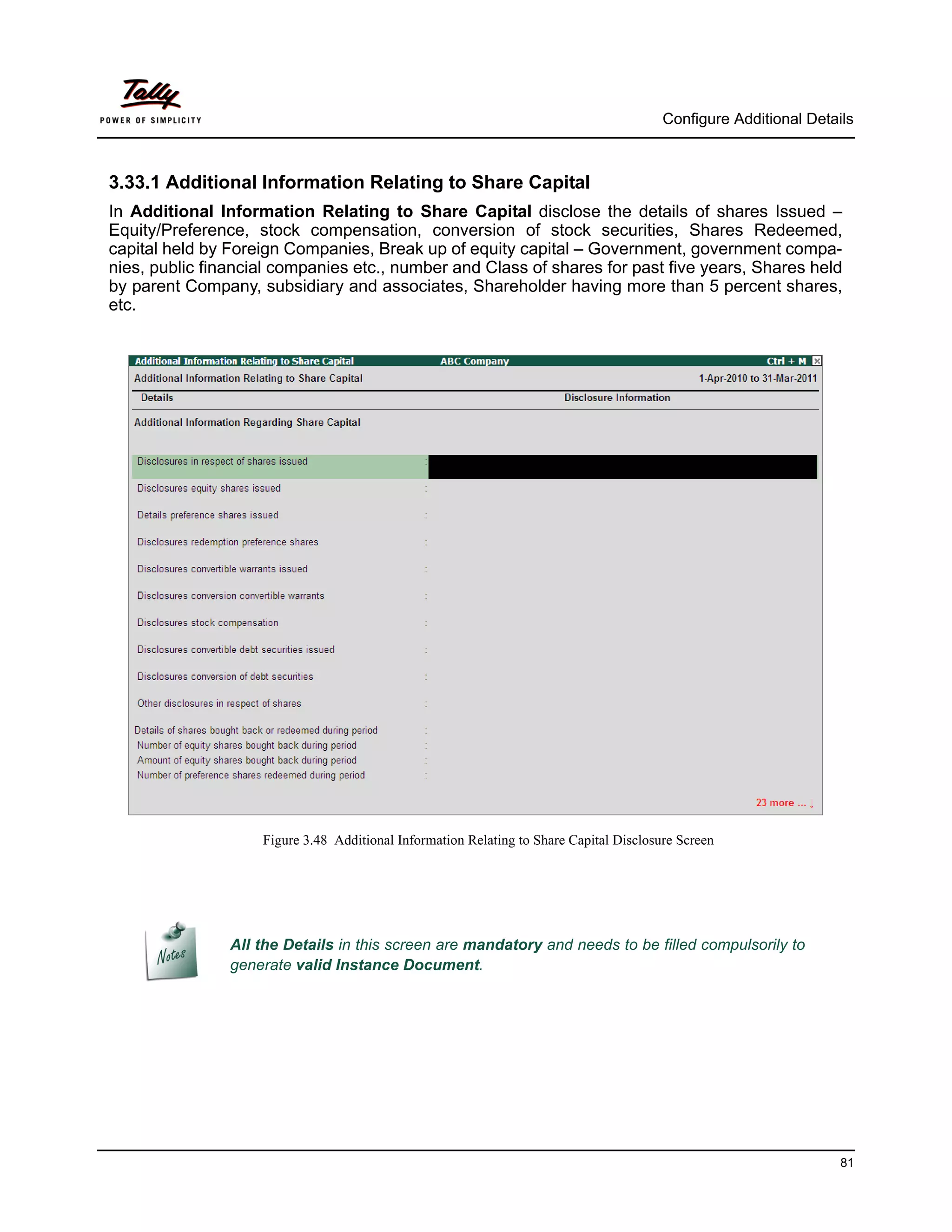Configure Additional Details



3.33.1 Additional Information Relating to Share Capital
In Additional Information Relating to Share Capital disclose the details of shares Issued –
Equity/Preference, stock compensation, conversion of stock securities, Shares Redeemed,
capital held by Foreign Companies, Break up of equity capital – Government, government compa-
nies, public financial companies etc., number and Class of shares for past five years, Shares held
by parent Company, subsidiary and associates, Shareholder having more than 5 percent shares,
etc.




                    Figure 3.48 Additional Information Relating to Share Capital Disclosure Screen




                All the Details in this screen are mandatory and needs to be filled compulsorily to
                generate valid Instance Document.




                                                                                                                   81
 