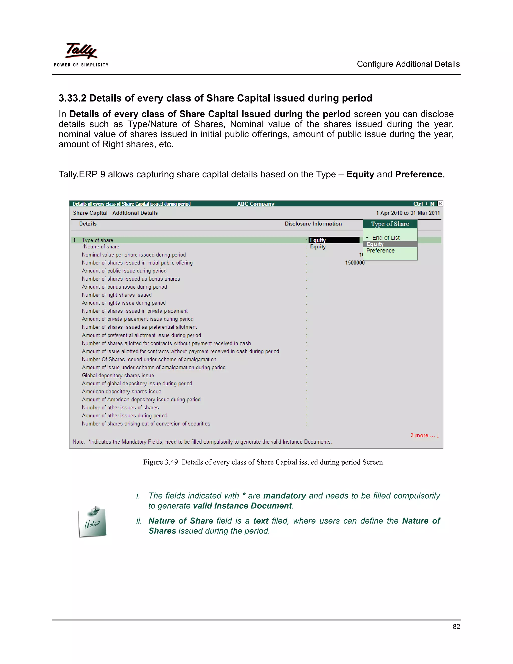 Configure Additional Details



3.33.2 Details of every class of Share Capital issued during period
In Details of every class of Share Capital issued during the period screen you can disclose
details such as Type/Nature of Shares, Nominal value of the shares issued during the year,
nominal value of shares issued in initial public offerings, amount of public issue during the year,
amount of Right shares, etc.


Tally.ERP 9 allows capturing share capital details based on the Type – Equity and Preference.




                     Figure 3.49 Details of every class of Share Capital issued during period Screen



                   i. The fields indicated with * are mandatory and needs to be filled compulsorily
                      to generate valid Instance Document.
                   ii. Nature of Share field is a text filed, where users can define the Nature of
                       Shares issued during the period.




                                                                                                                     82
 