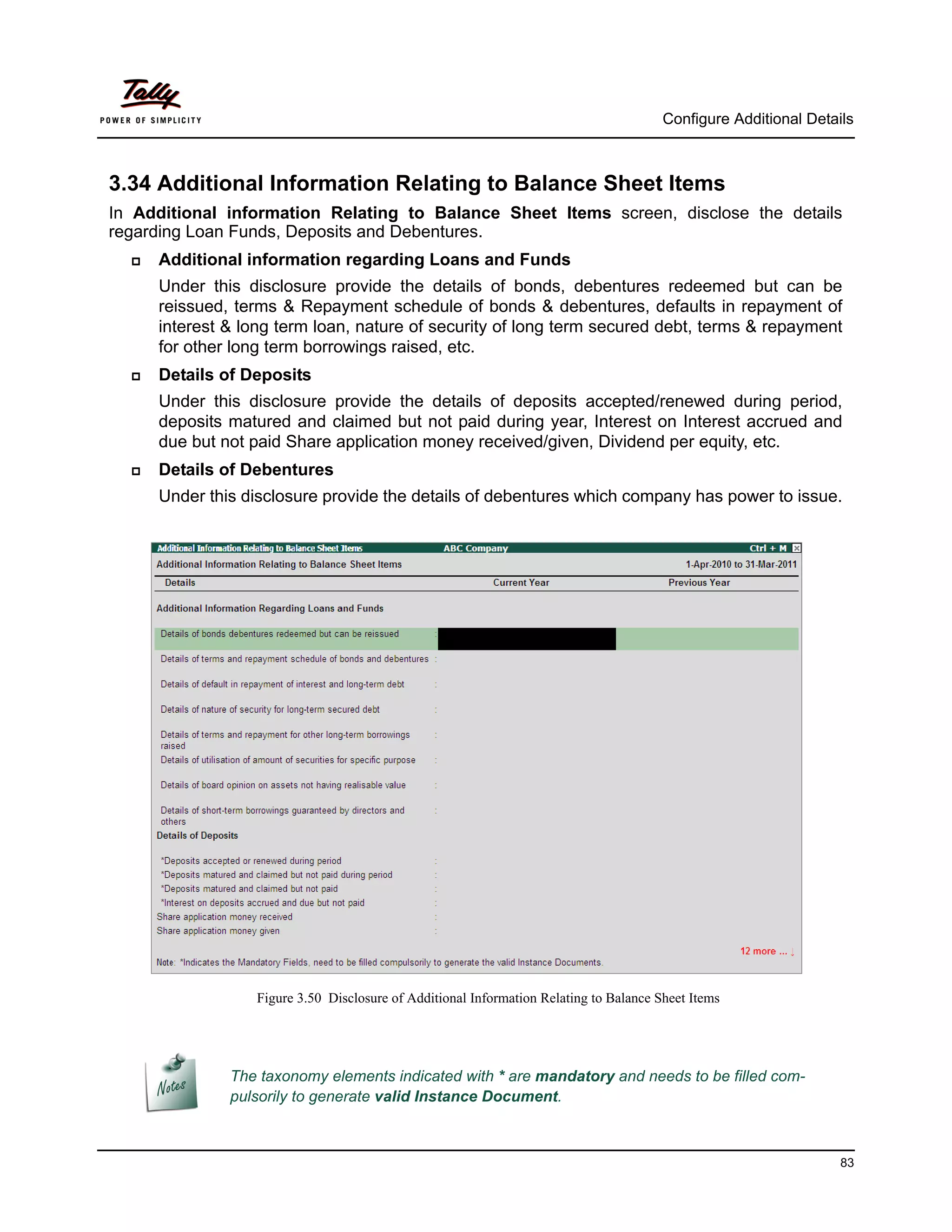 Configure Additional Details



3.34 Additional Information Relating to Balance Sheet Items
In Additional information Relating to Balance Sheet Items screen, disclose the details
regarding Loan Funds, Deposits and Debentures.
     Additional information regarding Loans and Funds
      Under this disclosure provide the details of bonds, debentures redeemed but can be
      reissued, terms & Repayment schedule of bonds & debentures, defaults in repayment of
      interest & long term loan, nature of security of long term secured debt, terms & repayment
      for other long term borrowings raised, etc.
     Details of Deposits
      Under this disclosure provide the details of deposits accepted/renewed during period,
      deposits matured and claimed but not paid during year, Interest on Interest accrued and
      due but not paid Share application money received/given, Dividend per equity, etc.
     Details of Debentures
      Under this disclosure provide the details of debentures which company has power to issue.




                  Figure 3.50 Disclosure of Additional Information Relating to Balance Sheet Items




               The taxonomy elements indicated with * are mandatory and needs to be filled com-
               pulsorily to generate valid Instance Document.



                                                                                                                  83
 