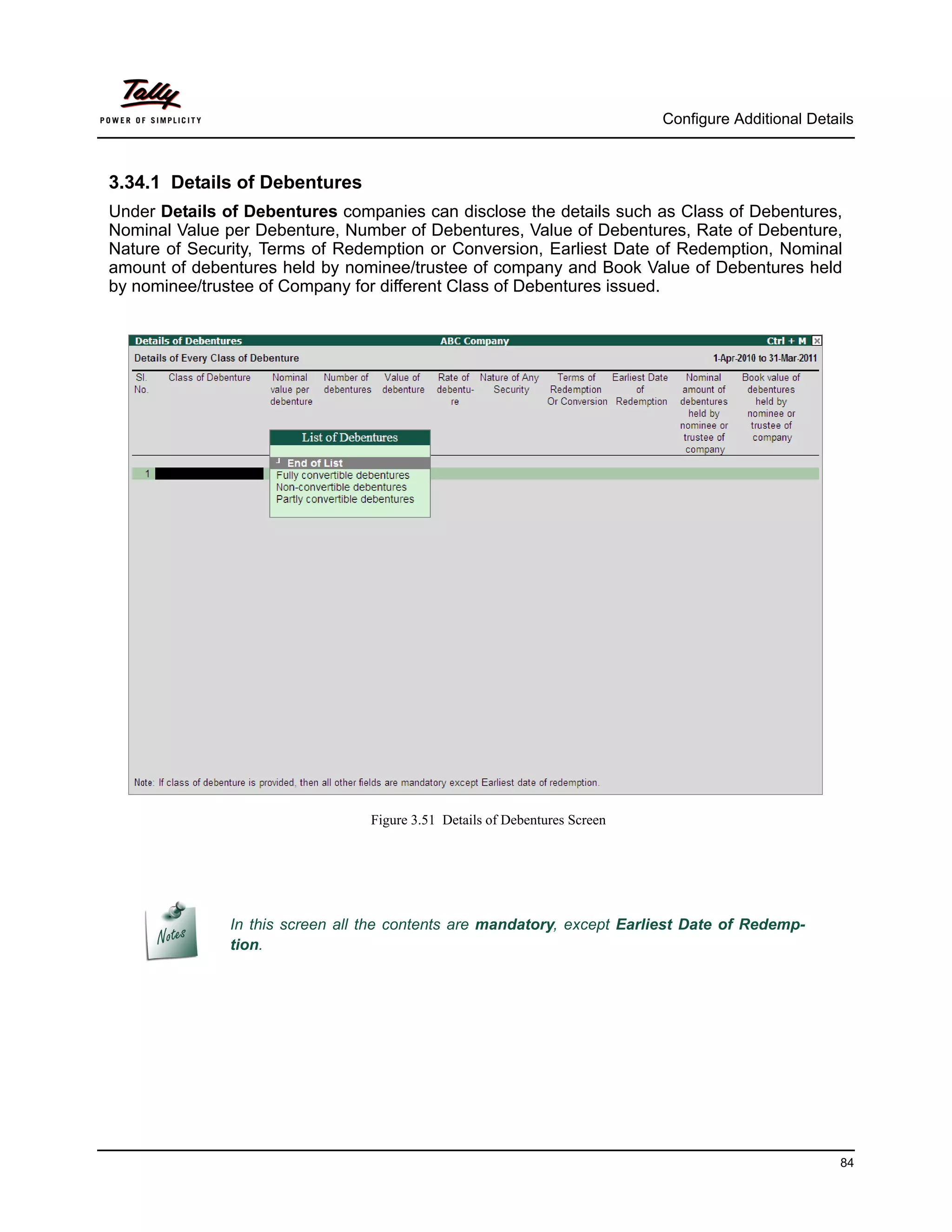 Configure Additional Details



3.34.1 Details of Debentures
Under Details of Debentures companies can disclose the details such as Class of Debentures,
Nominal Value per Debenture, Number of Debentures, Value of Debentures, Rate of Debenture,
Nature of Security, Terms of Redemption or Conversion, Earliest Date of Redemption, Nominal
amount of debentures held by nominee/trustee of company and Book Value of Debentures held
by nominee/trustee of Company for different Class of Debentures issued.




                                  Figure 3.51 Details of Debentures Screen




               In this screen all the contents are mandatory, except Earliest Date of Redemp-
               tion.




                                                                                                       84
 