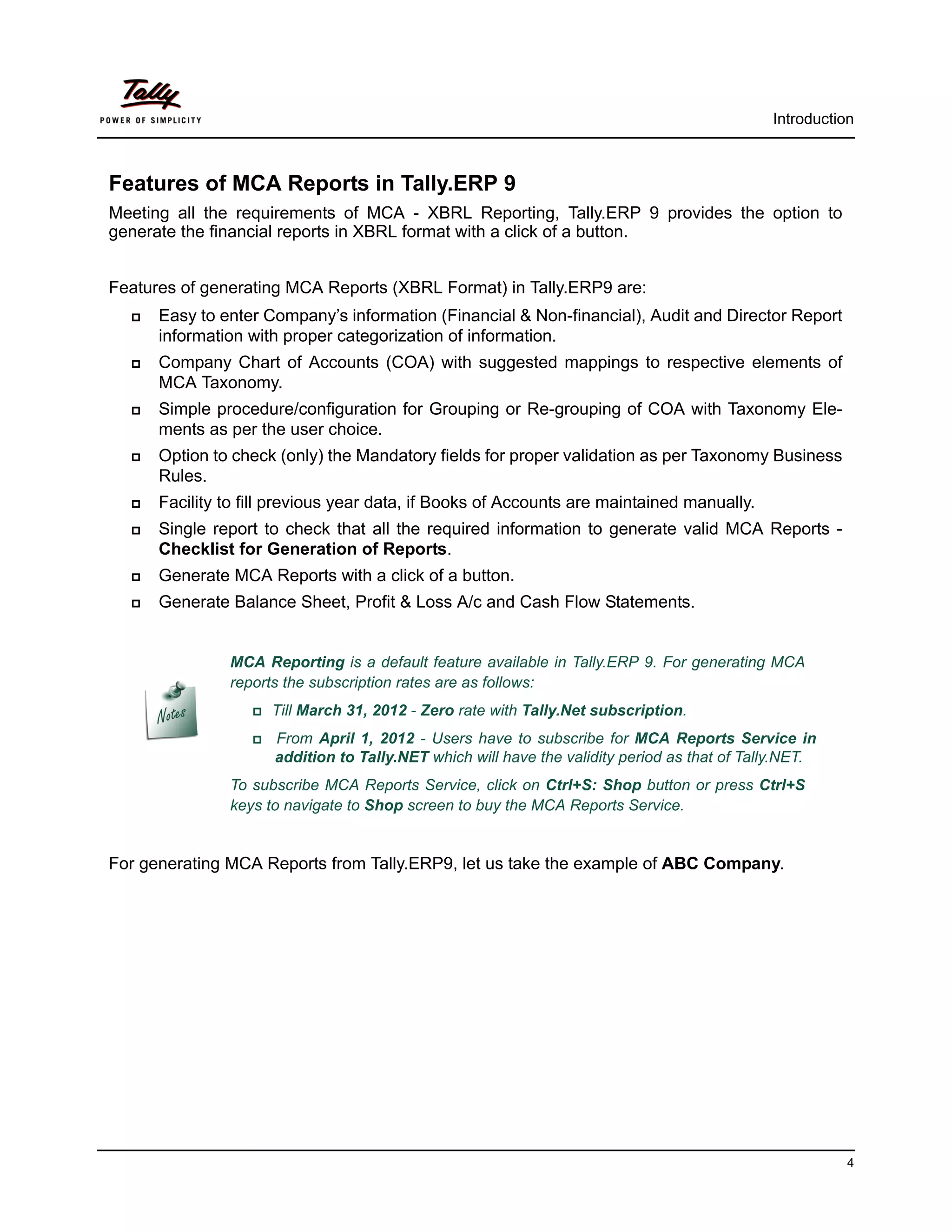 Introduction



Features of MCA Reports in Tally.ERP 9
Meeting all the requirements of MCA - XBRL Reporting, Tally.ERP 9 provides the option to
generate the financial reports in XBRL format with a click of a button.


Features of generating MCA Reports (XBRL Format) in Tally.ERP9 are:
     Easy to enter Company’s information (Financial & Non-financial), Audit and Director Report
      information with proper categorization of information.
     Company Chart of Accounts (COA) with suggested mappings to respective elements of
      MCA Taxonomy.
     Simple procedure/configuration for Grouping or Re-grouping of COA with Taxonomy Ele-
      ments as per the user choice.
     Option to check (only) the Mandatory fields for proper validation as per Taxonomy Business
      Rules.
     Facility to fill previous year data, if Books of Accounts are maintained manually.
     Single report to check that all the required information to generate valid MCA Reports -
      Checklist for Generation of Reports.
     Generate MCA Reports with a click of a button.
     Generate Balance Sheet, Profit & Loss A/c and Cash Flow Statements.


               MCA Reporting is a default feature available in Tally.ERP 9. For generating MCA
               reports the subscription rates are as follows:
                  Till   March 31, 2012 - Zero rate with Tally.Net subscription.
                     From April 1, 2012 - Users have to subscribe for MCA Reports Service in
                       addition to Tally.NET which will have the validity period as that of Tally.NET.
               To subscribe MCA Reports Service, click on Ctrl+S: Shop button or press Ctrl+S
               keys to navigate to Shop screen to buy the MCA Reports Service.


For generating MCA Reports from Tally.ERP9, let us take the example of ABC Company.




                                                                                                         4
 
