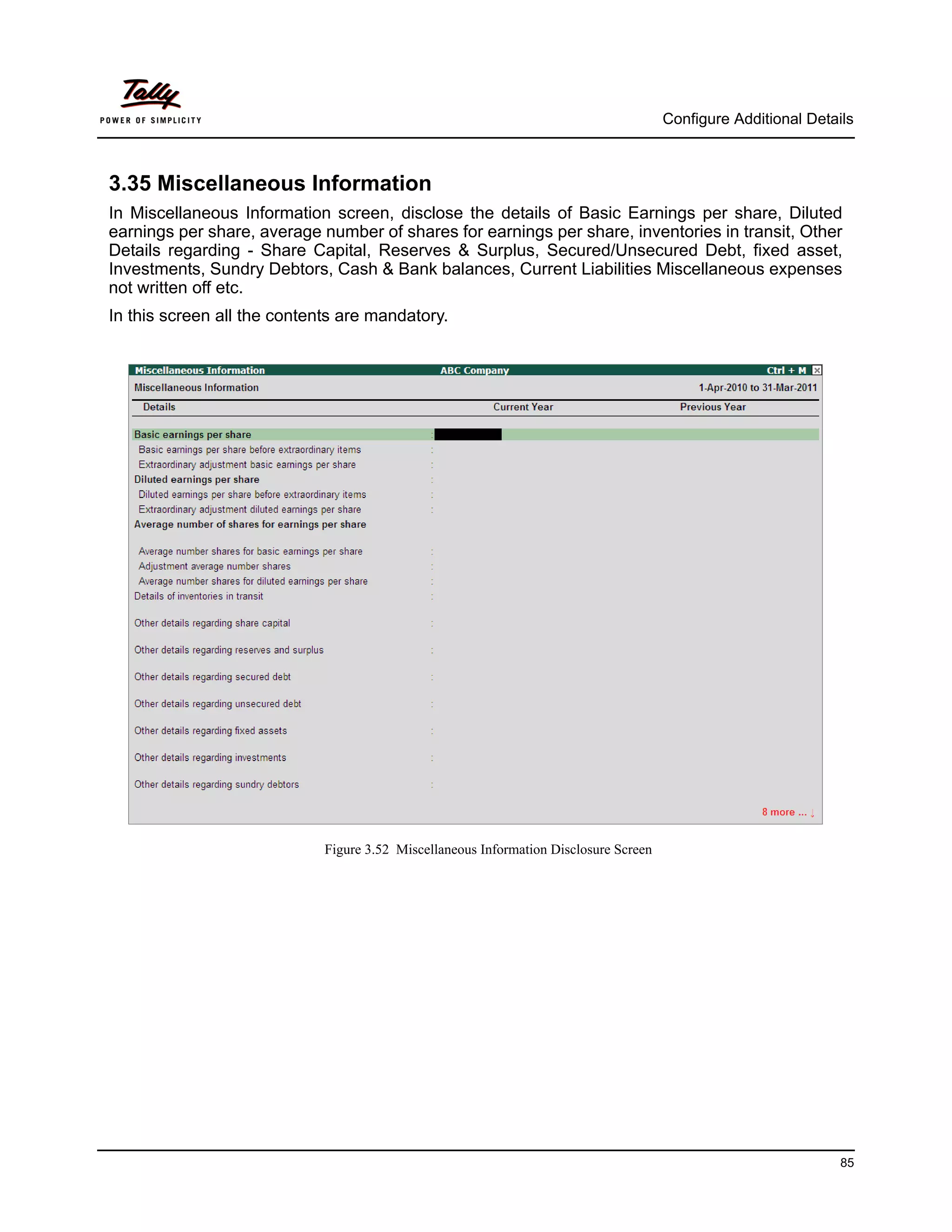 Configure Additional Details



3.35 Miscellaneous Information
In Miscellaneous Information screen, disclose the details of Basic Earnings per share, Diluted
earnings per share, average number of shares for earnings per share, inventories in transit, Other
Details regarding - Share Capital, Reserves & Surplus, Secured/Unsecured Debt, fixed asset,
Investments, Sundry Debtors, Cash & Bank balances, Current Liabilities Miscellaneous expenses
not written off etc.
In this screen all the contents are mandatory.




                             Figure 3.52 Miscellaneous Information Disclosure Screen




                                                                                                                 85
 