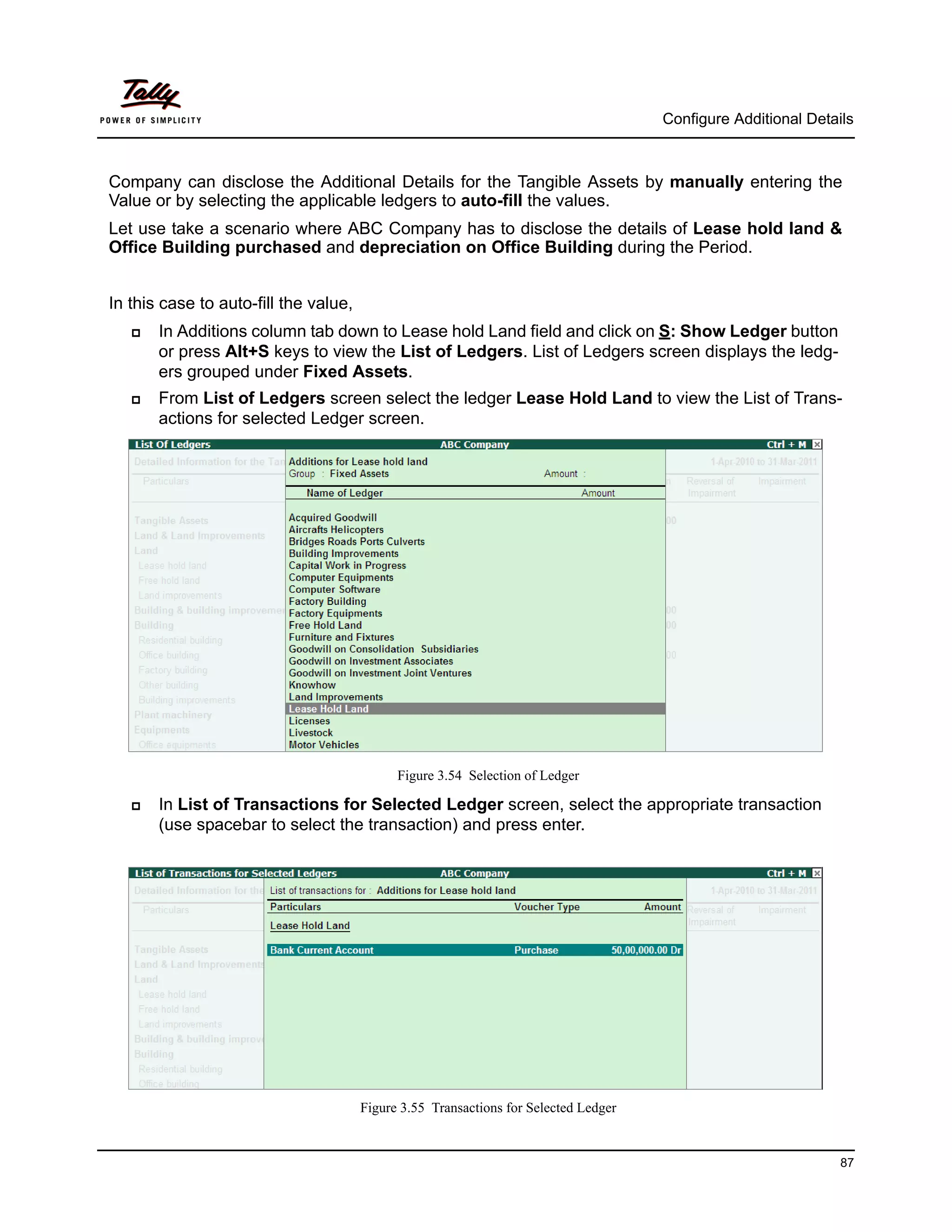 Configure Additional Details



Company can disclose the Additional Details for the Tangible Assets by manually entering the
Value or by selecting the applicable ledgers to auto-fill the values.
Let use take a scenario where ABC Company has to disclose the details of Lease hold land &
Office Building purchased and depreciation on Office Building during the Period.


In this case to auto-fill the value,
      In Additions column tab down to Lease hold Land field and click on S: Show Ledger button
       or press Alt+S keys to view the List of Ledgers. List of Ledgers screen displays the ledg-
       ers grouped under Fixed Assets.
      From List of Ledgers screen select the ledger Lease Hold Land to view the List of Trans-
       actions for selected Ledger screen.




                                             Figure 3.54 Selection of Ledger

      In List of Transactions for Selected Ledger screen, select the appropriate transaction
       (use spacebar to select the transaction) and press enter.




                                       Figure 3.55 Transactions for Selected Ledger


                                                                                                                87
 