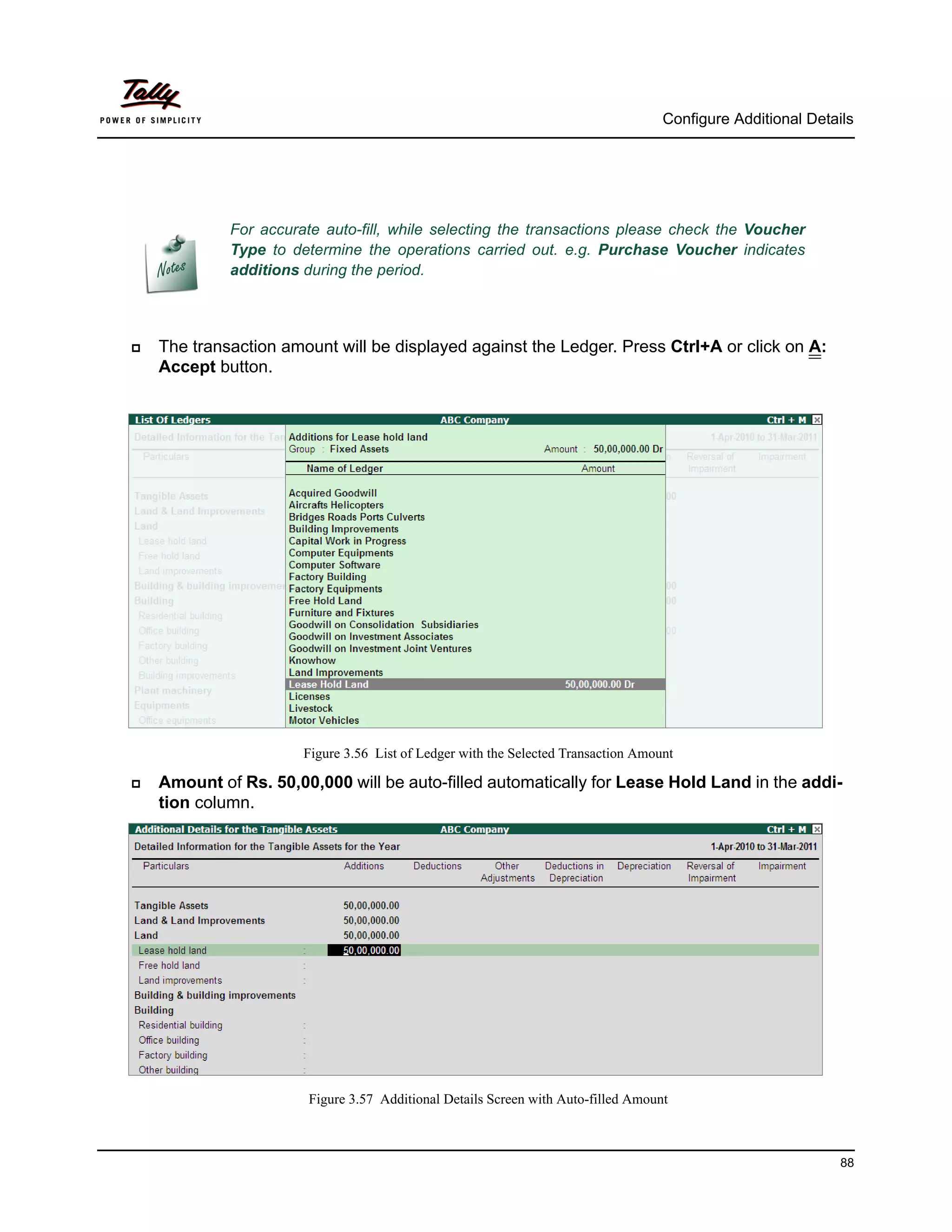 Configure Additional Details




             For accurate auto-fill, while selecting the transactions please check the Voucher
             Type to determine the operations carried out. e.g. Purchase Voucher indicates
             additions during the period.



   The transaction amount will be displayed against the Ledger. Press Ctrl+A or click on A:
    Accept button.




                       Figure 3.56 List of Ledger with the Selected Transaction Amount

   Amount of Rs. 50,00,000 will be auto-filled automatically for Lease Hold Land in the addi-
    tion column.




                        Figure 3.57 Additional Details Screen with Auto-filled Amount



                                                                                                              88
 