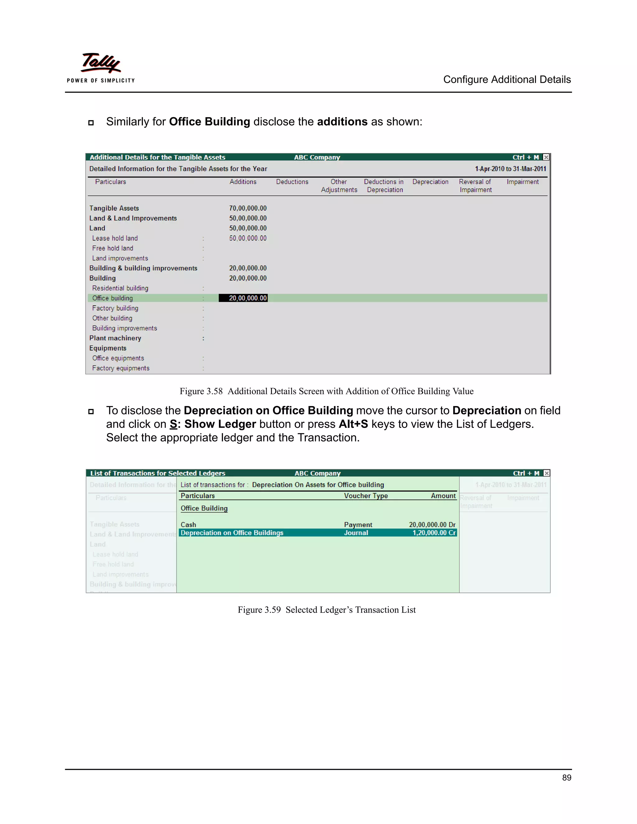Configure Additional Details



   Similarly for Office Building disclose the additions as shown:




                  Figure 3.58 Additional Details Screen with Addition of Office Building Value

   To disclose the Depreciation on Office Building move the cursor to Depreciation on field
    and click on S: Show Ledger button or press Alt+S keys to view the List of Ledgers.
    Select the appropriate ledger and the Transaction.




                                 Figure 3.59 Selected Ledger’s Transaction List




                                                                                                                89
 