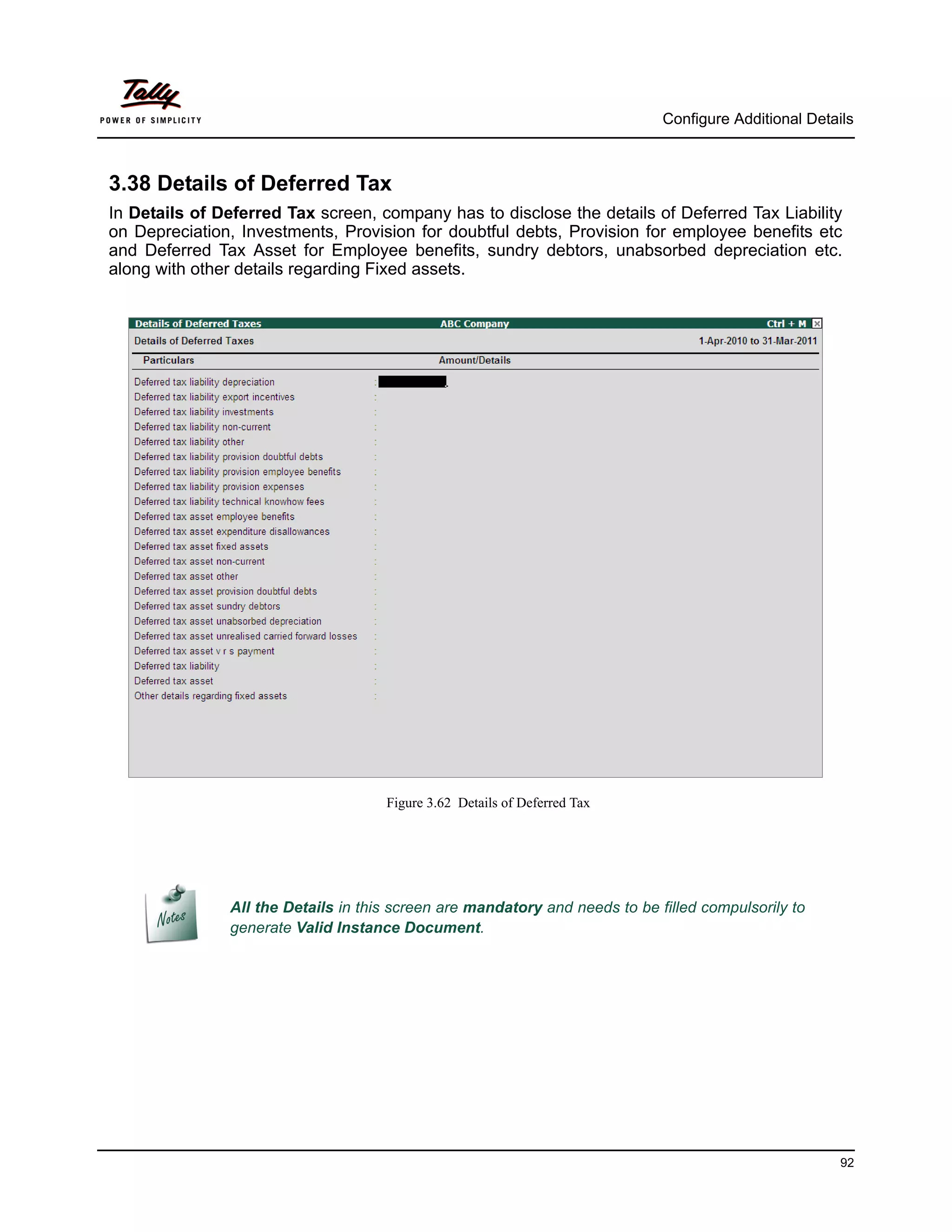 Configure Additional Details



3.38 Details of Deferred Tax
In Details of Deferred Tax screen, company has to disclose the details of Deferred Tax Liability
on Depreciation, Investments, Provision for doubtful debts, Provision for employee benefits etc
and Deferred Tax Asset for Employee benefits, sundry debtors, unabsorbed depreciation etc.
along with other details regarding Fixed assets.




                                     Figure 3.62 Details of Deferred Tax




               All the Details in this screen are mandatory and needs to be filled compulsorily to
               generate Valid Instance Document.




                                                                                                       92
 