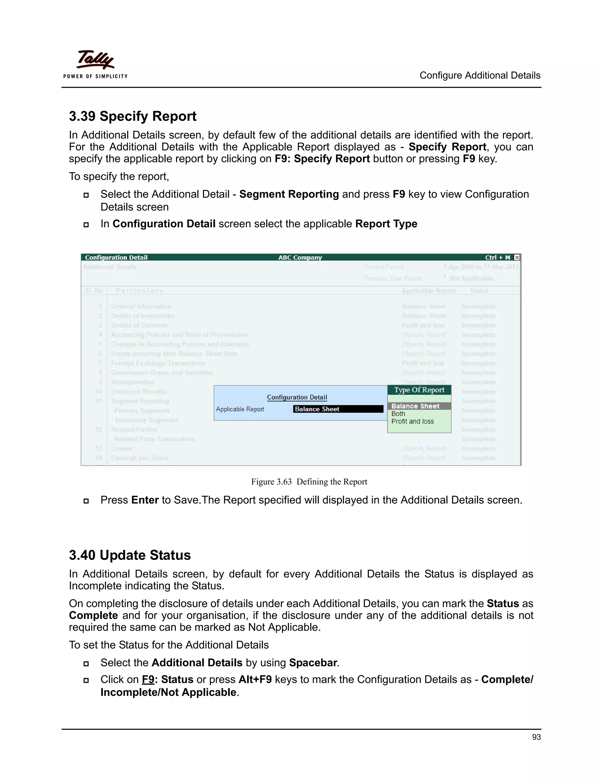 Configure Additional Details



3.39 Specify Report
In Additional Details screen, by default few of the additional details are identified with the report.
For the Additional Details with the Applicable Report displayed as - Specify Report, you can
specify the applicable report by clicking on F9: Specify Report button or pressing F9 key.
To specify the report,
      Select the Additional Detail - Segment Reporting and press F9 key to view Configuration
       Details screen
      In Configuration Detail screen select the applicable Report Type




                                        Figure 3.63 Defining the Report

      Press Enter to Save.The Report specified will displayed in the Additional Details screen.




3.40 Update Status
In Additional Details screen, by default for every Additional Details the Status is displayed as
Incomplete indicating the Status.
On completing the disclosure of details under each Additional Details, you can mark the Status as
Complete and for your organisation, if the disclosure under any of the additional details is not
required the same can be marked as Not Applicable.
To set the Status for the Additional Details
      Select the Additional Details by using Spacebar.
      Click on F9: Status or press Alt+F9 keys to mark the Configuration Details as - Complete/
       Incomplete/Not Applicable.



                                                                                                       93
 