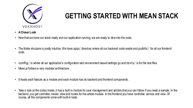 GETTING STARTED WITH MEAN STACK
• A Closer Look
• Now that we have our stack ready and our application running, we are ready to dive into the code.
• The folder structure is pretty intuitive. We have app/ directory where all our backend code reside and public/ for all our frontend
code.
• config/ is where all our application’s configuration and environment based settings go and tests/ is for the test files.
• Mean.js follows a very modular architecture.
• It treats each feature as a module and each module has its backend and frontend components.
• Take a look at the codes inside, it has a built in module for user management and articles that you can follow if you need a sample. In the
backend, you get controller, model, view and routes for the article module. In the frontend you have controller, service and view. Of
course, all the components come with built-in tests.
 