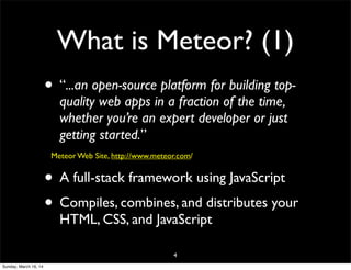 What is Meteor? (1)
• “...an open-source platform for building top-
quality web apps in a fraction of the time,
whether you’re an expert developer or just
getting started.”
Meteor Web Site, http://www.meteor.com/
• A full-stack framework using JavaScript
• Compiles, combines, and distributes your
HTML, CSS, and JavaScript
4
Sunday, March 16, 14
 