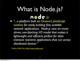 What is Node.js?
• “...a platform built on Chrome’s JavaScript
runtime for easily building fast, scalable
network applications. Node.js uses an event-
driven, non-blocking I/O model that makes it
lightweight and efﬁcient, perfect for data-
intensive real-time applications that run across
distributed devices.”
Node.js Web Site, http://www.nodejs.org/
6
Sunday, March 16, 14
 