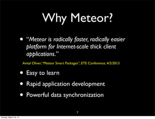 Why Meteor?
• “Meteor is radically faster, radically easier
platform for Internet-scale thick client
applications.”
Avital Oliver,“Meteor Smart Packages”, ETE Conference, 4/2/2013
• Easy to learn
• Rapid application development
• Powerful data synchronization
7
Sunday, March 16, 14
 