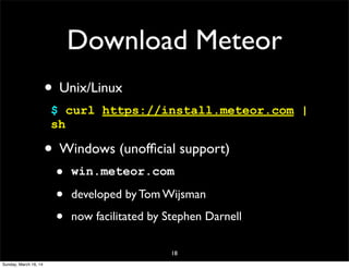 18
Download Meteor
• Unix/Linux
$ curl https://install.meteor.com |
sh
• Windows (unofﬁcial support)
• win.meteor.com
• developed by Tom Wijsman
• now facilitated by Stephen Darnell
Sunday, March 16, 14
 