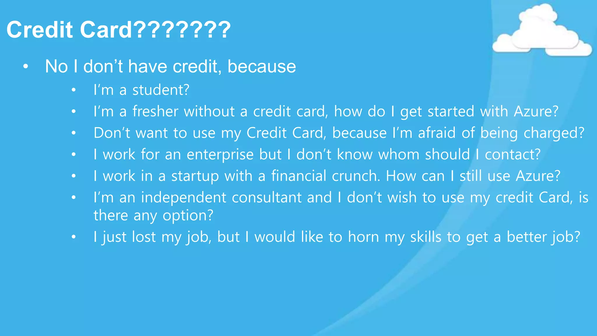Credit Card???????
• No I don’t have credit, because
• I’m a student?
• I’m a fresher without a credit card, how do I get started with Azure?
• Don’t want to use my Credit Card, because I’m afraid of being charged?
• I work for an enterprise but I don’t know whom should I contact?
• I work in a startup with a financial crunch. How can I still use Azure?
• I’m an independent consultant and I don’t wish to use my credit Card, is
there any option?
• I just lost my job, but I would like to horn my skills to get a better job?
 