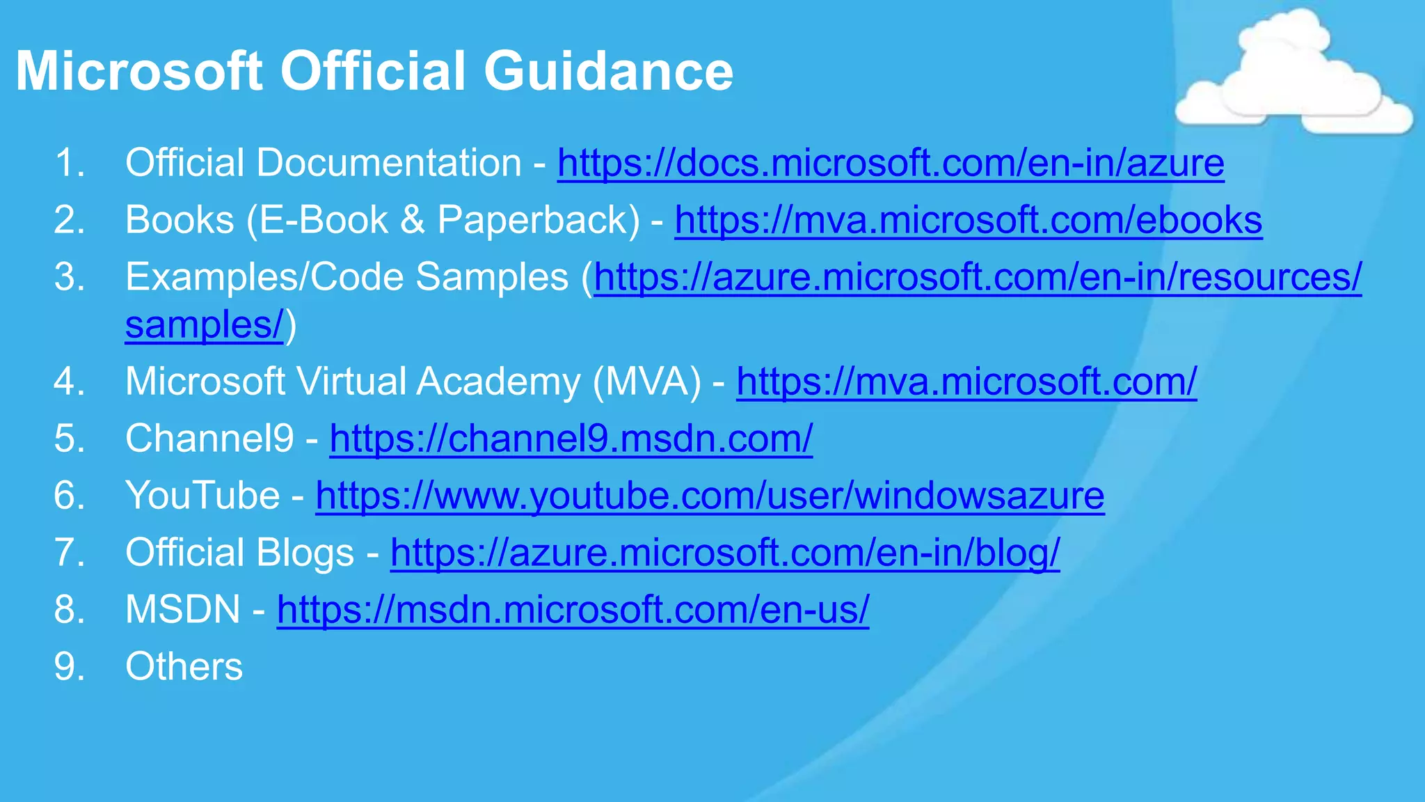 Microsoft Official Guidance
1. Official Documentation - https://docs.microsoft.com/en-in/azure
2. Books (E-Book & Paperback) - https://mva.microsoft.com/ebooks
3. Examples/Code Samples (https://azure.microsoft.com/en-in/resources/
samples/)
4. Microsoft Virtual Academy (MVA) - https://mva.microsoft.com/
5. Channel9 - https://channel9.msdn.com/
6. YouTube - https://www.youtube.com/user/windowsazure
7. Official Blogs - https://azure.microsoft.com/en-in/blog/
8. MSDN - https://msdn.microsoft.com/en-us/
9. Others
 