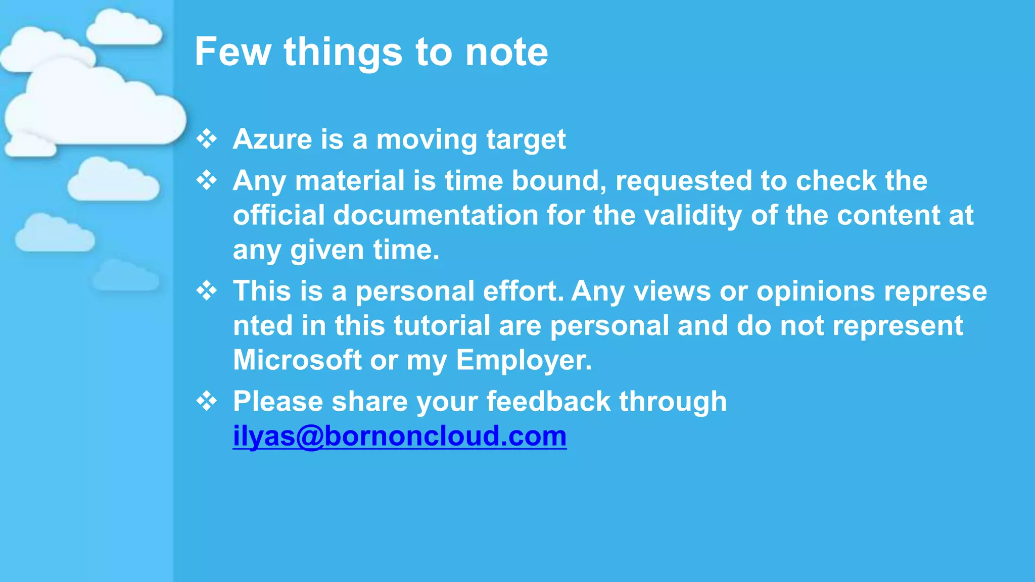 Few things to note
 Azure is a moving target
 Any material is time bound, requested to check the
official documentation for the validity of the content at
any given time.
 This is a personal effort. Any views or opinions represe
nted in this tutorial are personal and do not represent
Microsoft or my Employer.
 Please share your feedback through
ilyas@bornoncloud.com
 