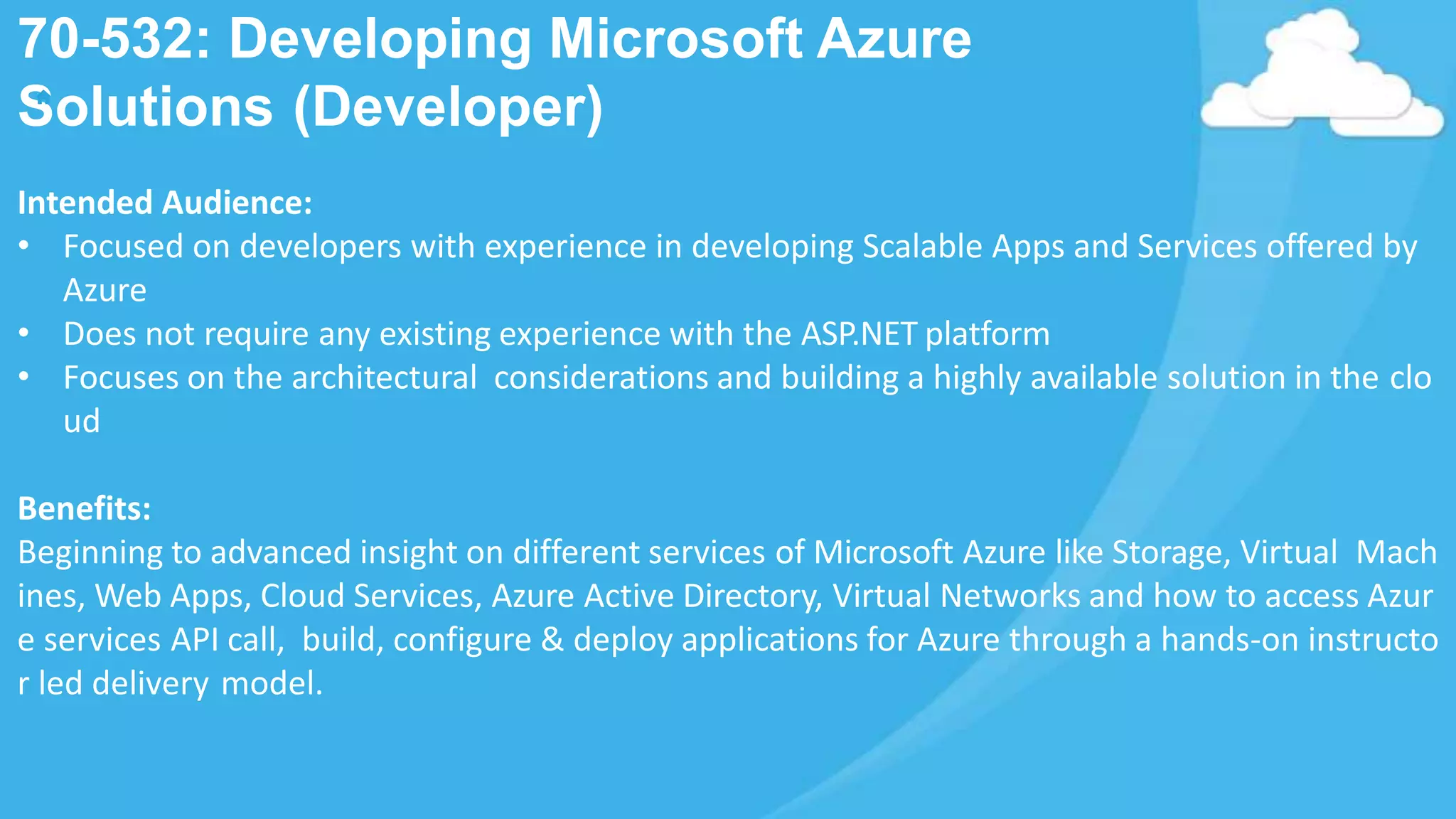 Intended Audience:
• Focused on developers with experience in developing Scalable Apps and Services offered by
Azure
• Does not require any existing experience with the ASP.NET platform
• Focuses on the architectural considerations and building a highly available solution in the clo
ud
Benefits:
Beginning to advanced insight on different services of Microsoft Azure like Storage, Virtual Mach
ines, Web Apps, Cloud Services, Azure Active Directory, Virtual Networks and how to access Azur
e services API call, build, configure & deploy applications for Azure through a hands-on instructo
r led delivery model.
70-532: Developing Microsoft Azure
Solutions (Developer)
 