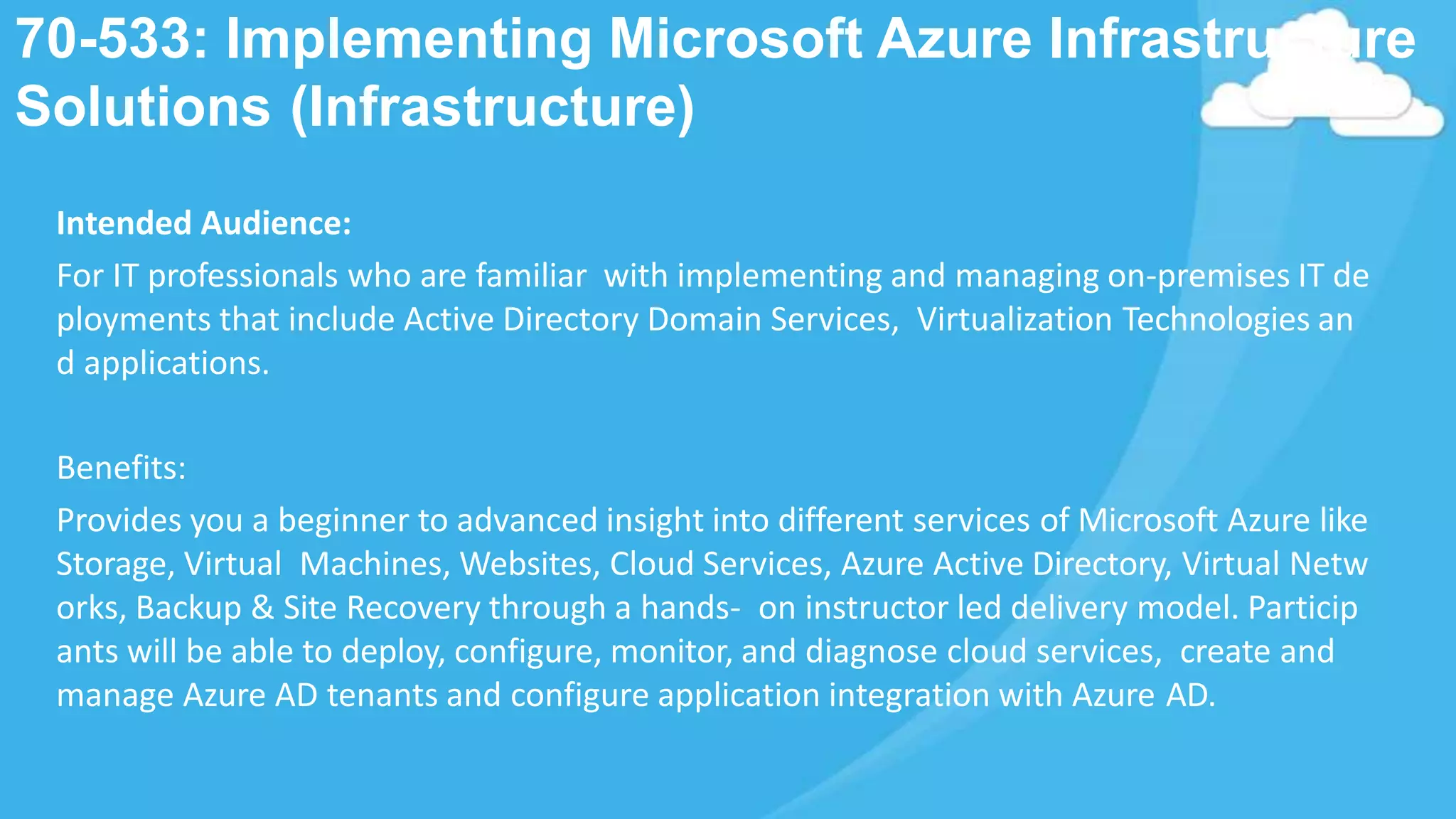 70-533: Implementing Microsoft Azure Infrastructure
Solutions (Infrastructure)
Intended Audience:
For IT professionals who are familiar with implementing and managing on-premises IT de
ployments that include Active Directory Domain Services, Virtualization Technologies an
d applications.
Benefits:
Provides you a beginner to advanced insight into different services of Microsoft Azure like
Storage, Virtual Machines, Websites, Cloud Services, Azure Active Directory, Virtual Netw
orks, Backup & Site Recovery through a hands- on instructor led delivery model. Particip
ants will be able to deploy, configure, monitor, and diagnose cloud services, create and
manage Azure AD tenants and configure application integration with Azure AD.
 