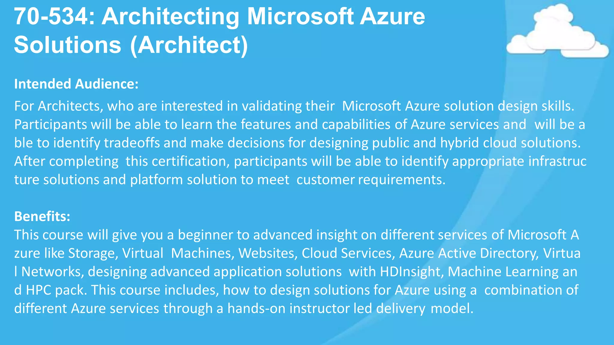70-534: Architecting Microsoft Azure
Solutions (Architect)
Intended Audience:
For Architects, who are interested in validating their Microsoft Azure solution design skills.
Participants will be able to learn the features and capabilities of Azure services and will be a
ble to identify tradeoffs and make decisions for designing public and hybrid cloud solutions.
After completing this certification, participants will be able to identify appropriate infrastruc
ture solutions and platform solution to meet customer requirements.
Benefits:
This course will give you a beginner to advanced insight on different services of Microsoft A
zure like Storage, Virtual Machines, Websites, Cloud Services, Azure Active Directory, Virtua
l Networks, designing advanced application solutions with HDInsight, Machine Learning an
d HPC pack. This course includes, how to design solutions for Azure using a combination of
different Azure services through a hands-on instructor led delivery model.
 