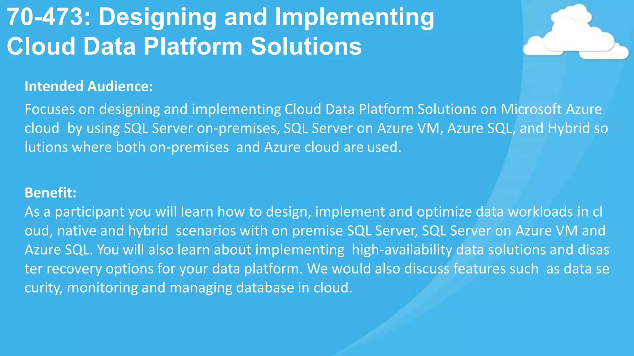 70-473: Designing and Implementing
Cloud Data Platform Solutions
Intended Audience:
Focuses on designing and implementing Cloud Data Platform Solutions on Microsoft Azure
cloud by using SQL Server on-premises, SQL Server on Azure VM, Azure SQL, and Hybrid so
lutions where both on-premises and Azure cloud are used.
Benefit:
As a participant you will learn how to design, implement and optimize data workloads in cl
oud, native and hybrid scenarios with on premise SQL Server, SQL Server on Azure VM and
Azure SQL. You will also learn about implementing high-availability data solutions and disas
ter recovery options for your data platform. We would also discuss features such as data se
curity, monitoring and managing database in cloud.
 