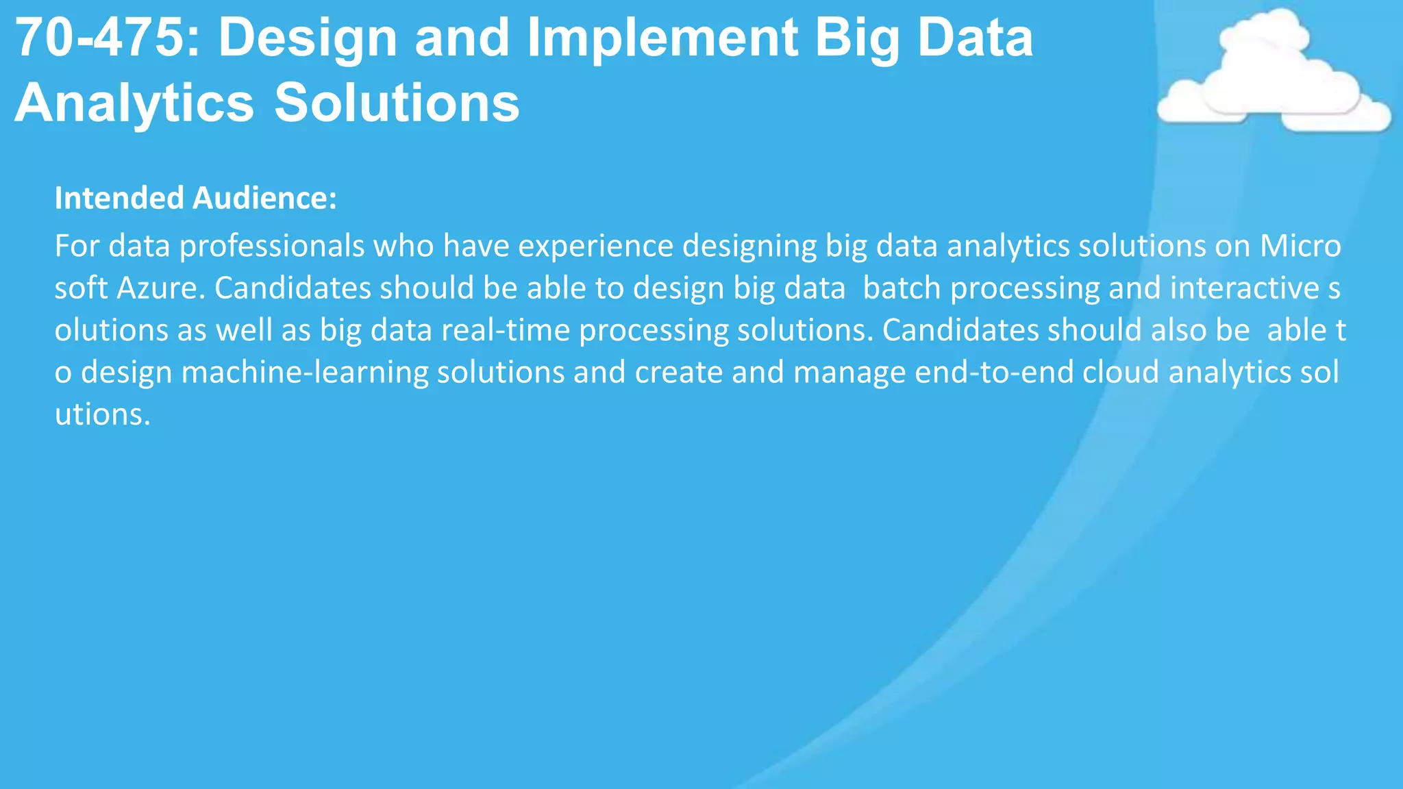 70-475: Design and Implement Big Data
Analytics Solutions
Intended Audience:
For data professionals who have experience designing big data analytics solutions on Micro
soft Azure. Candidates should be able to design big data batch processing and interactive s
olutions as well as big data real-time processing solutions. Candidates should also be able t
o design machine-learning solutions and create and manage end-to-end cloud analytics sol
utions.
 
