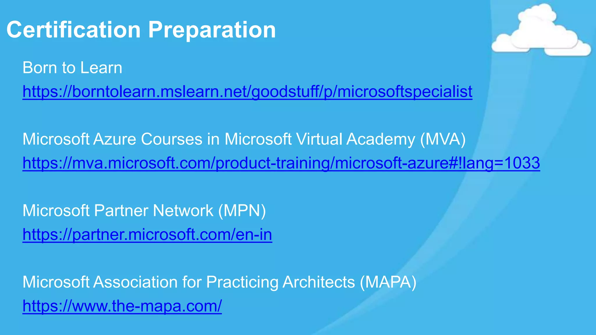 Certification Preparation
Born to Learn
https://borntolearn.mslearn.net/goodstuff/p/microsoftspecialist
Microsoft Azure Courses in Microsoft Virtual Academy (MVA)
https://mva.microsoft.com/product-training/microsoft-azure#!lang=1033
Microsoft Partner Network (MPN)
https://partner.microsoft.com/en-in
Microsoft Association for Practicing Architects (MAPA)
https://www.the-mapa.com/
 