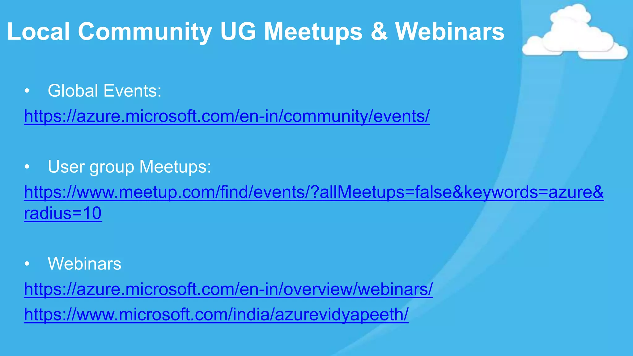 • Global Events:
https://azure.microsoft.com/en-in/community/events/
• User group Meetups:
https://www.meetup.com/find/events/?allMeetups=false&keywords=azure&
radius=10
• Webinars
https://azure.microsoft.com/en-in/overview/webinars/
https://www.microsoft.com/india/azurevidyapeeth/
Local Community UG Meetups & Webinars
 