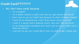 Credit Card???????
• No I don’t have credit, because
• I’m a student?
• I’m a fresher without a credit card, how do I get started with Azure?
• Don’t want to use my Credit Card, because I’m afraid of being charged?
• I work for an enterprise but I don’t know whom should I contact?
• I work in a startup with a financial crunch. How can I still use Azure?
• I’m an independent consultant and I don’t wish to use my credit Card, is
there any option?
• I just lost my job, but I would like to horn my skills to get a better job?
 