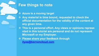 Few things to note
 Azure is a moving target
 Any material is time bound, requested to check the
official documentation for the validity of the content at
any given time.
 This is a personal effort. Any views or opinions represe
nted in this tutorial are personal and do not represent
Microsoft or my Employer.
 Please share your feedback through
ilyas@bornoncloud.com
 