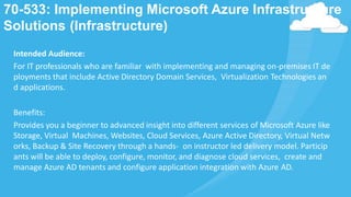70-533: Implementing Microsoft Azure Infrastructure
Solutions (Infrastructure)
Intended Audience:
For IT professionals who are familiar with implementing and managing on-premises IT de
ployments that include Active Directory Domain Services, Virtualization Technologies an
d applications.
Benefits:
Provides you a beginner to advanced insight into different services of Microsoft Azure like
Storage, Virtual Machines, Websites, Cloud Services, Azure Active Directory, Virtual Netw
orks, Backup & Site Recovery through a hands- on instructor led delivery model. Particip
ants will be able to deploy, configure, monitor, and diagnose cloud services, create and
manage Azure AD tenants and configure application integration with Azure AD.
 