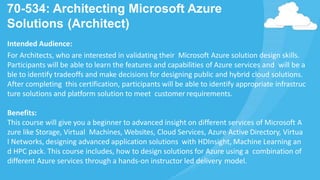 70-534: Architecting Microsoft Azure
Solutions (Architect)
Intended Audience:
For Architects, who are interested in validating their Microsoft Azure solution design skills.
Participants will be able to learn the features and capabilities of Azure services and will be a
ble to identify tradeoffs and make decisions for designing public and hybrid cloud solutions.
After completing this certification, participants will be able to identify appropriate infrastruc
ture solutions and platform solution to meet customer requirements.
Benefits:
This course will give you a beginner to advanced insight on different services of Microsoft A
zure like Storage, Virtual Machines, Websites, Cloud Services, Azure Active Directory, Virtua
l Networks, designing advanced application solutions with HDInsight, Machine Learning an
d HPC pack. This course includes, how to design solutions for Azure using a combination of
different Azure services through a hands-on instructor led delivery model.
 